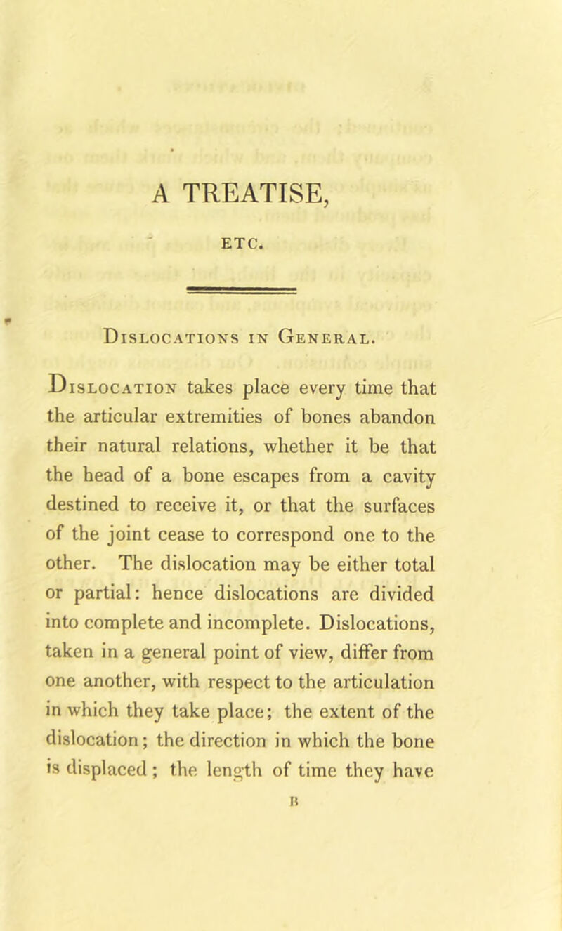 A TREATISE, ETC. Dislocations in General. Dislocation takes place every time that the articular extremities of bones abandon their natural relations, whether it be that the head of a bone escapes from a cavity destined to receive it, or that the surfaces of the joint cease to correspond one to the other. The dislocation may be either total or partial: hence dislocations are divided into complete and incomplete. Dislocations, taken in a general point of view, differ from one another, with respect to the articulation in which they take place; the extent of the dislocation; the direction in which the bone is displaced; the length of time they have II