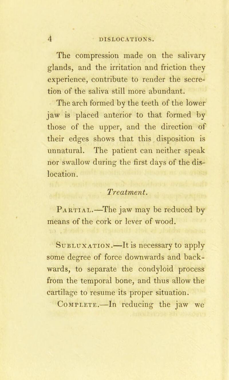 The compression made on the salivary glands, and the irritation and friction they experience, contribute to render the secre- tion of the saliva still more abundant. The arch formed by the teeth of the lower jaw is placed anterior to that formed by those of the upper, and the direction of their edges shows that this disposition is unnatural. The patient can neither speak nor swallow during the first days of the dis- location. Treatment. Partial.—^The jaw may be reduced by means of the cork or lever of wood. Subluxation.—It is necessary to apply some degree of force downwards and back- wards, to separate the condyloid process from the temporal bone, and thus allow the cartilage to resume its proper situation. Complete.—In reducing the jaw we