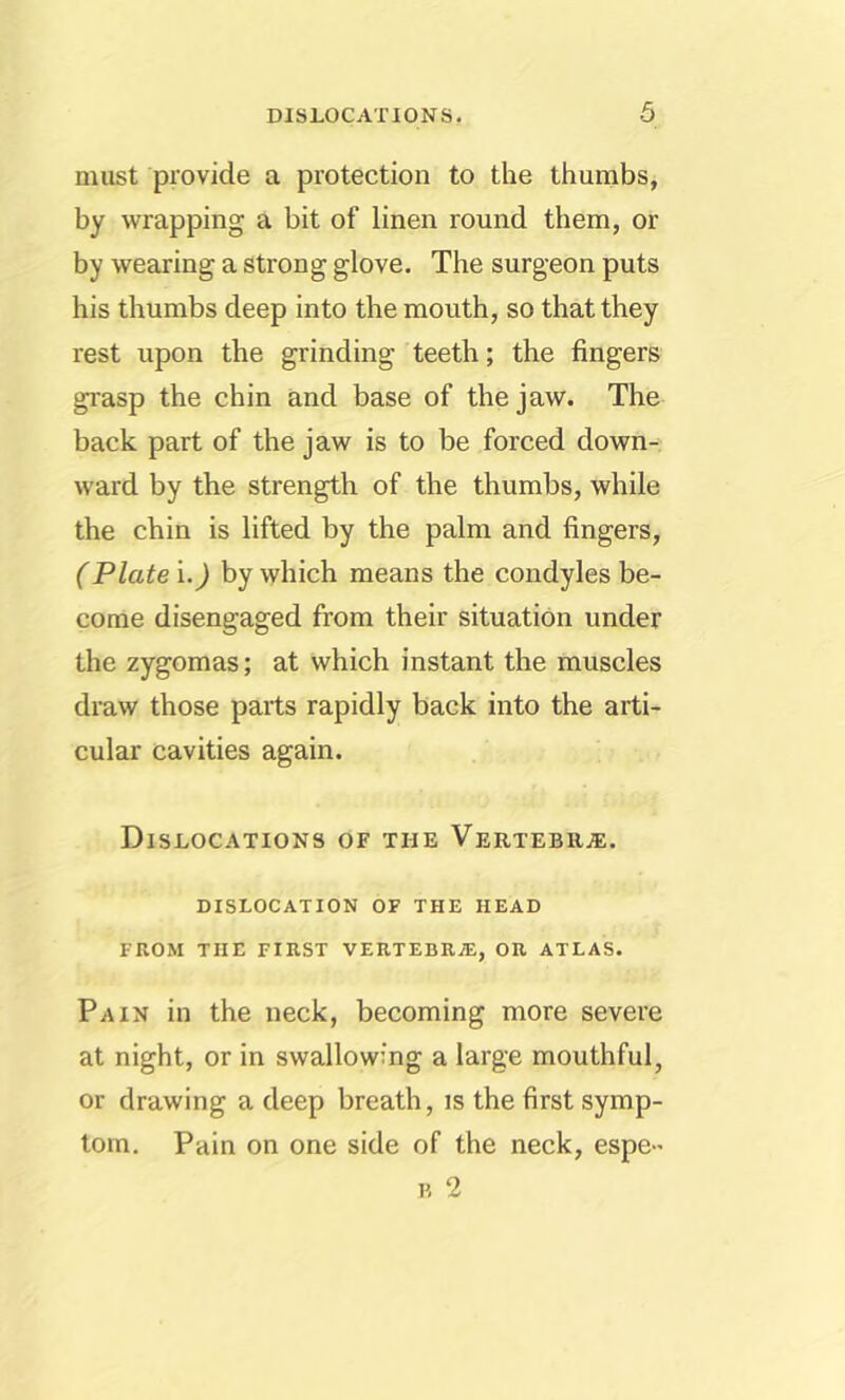 must provide a protection to the thumbs, by wrapping a bit of linen round them, or by wearing a strong glove. The surgeon puts his thumbs deep into the mouth, so that they rest upon the grinding teeth; the fingers grasp the chin and base of the jaw. The back part of the jaw is to be forced down- ward by the strength of the thumbs, while the chin is lifted by the palm and fingers, (Plate i.^ by which means the condyles be- come disengaged from their situation under the zygomas; at which instant the muscles draw those parts rapidly back into the arti- cular cavities again. Dislocations or the Vertebr.®. DISLOCATION OF THE HEAD FROM THE FIRST VERTEBR®, OR ATLAS. Pain in the neck, becoming more severe at night, or in swallowing a large mouthful, or drawing a deep breath, is the first symp- tom. Pain on one side of the neck, espe-