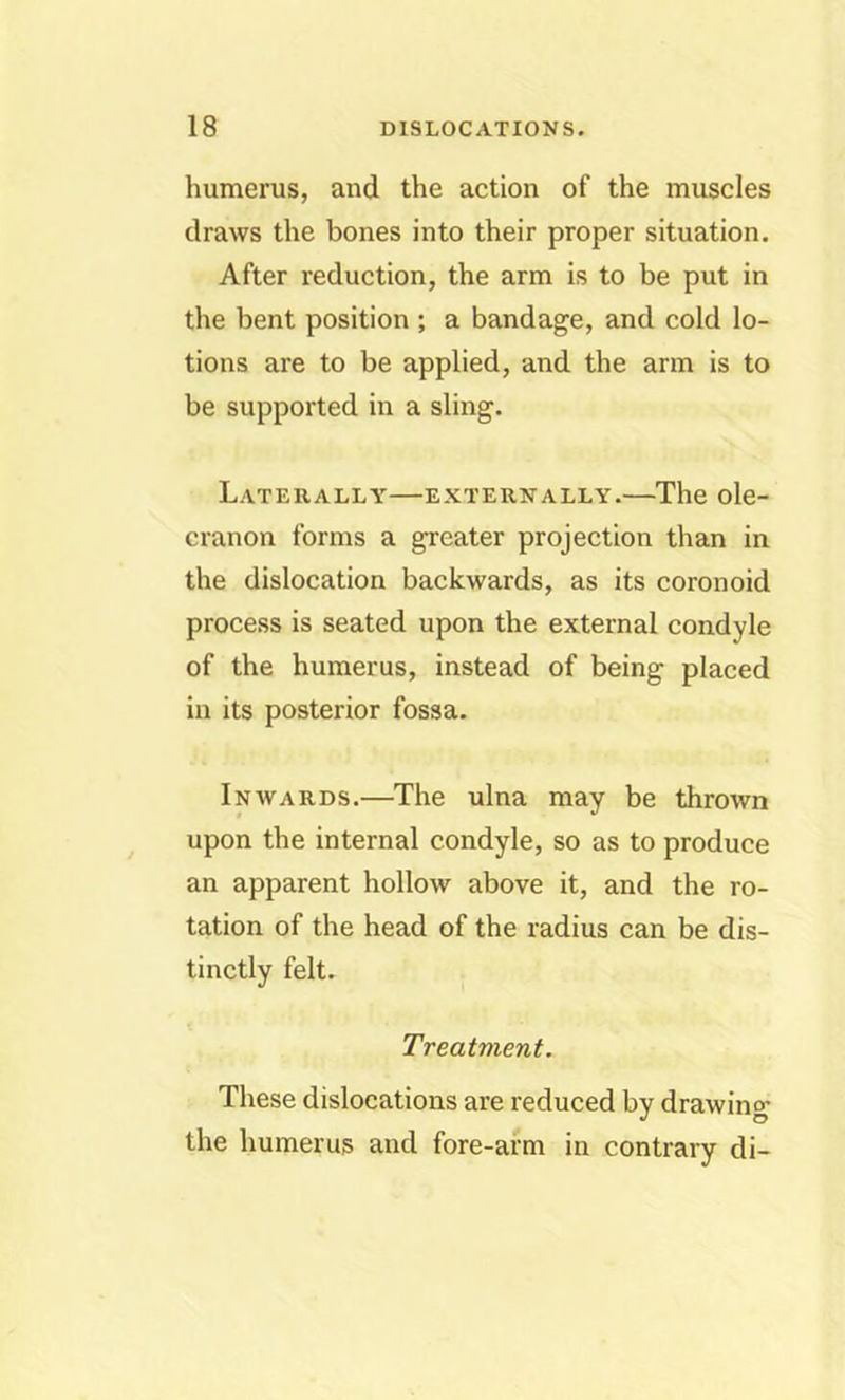 humerus, and the action of the muscles draws the bones into their proper situation. After reduction, the arm is to be put in the bent position ; a bandage, and cold lo- tions are to be applied, and the arm is to be supported in a sling. Laterally—externally.—The ole- cranon forms a greater projection than in the dislocation backwards, as its coronoid process is seated upon the external condyle of the humerus, instead of being placed in its posterior fossa. Inwards.—The ulna may be thrown upon the internal condyle, so as to produce an apparent hollow above it, and the ro- tation of the head of the radius can be dis- tinctly felt. Treatment. These dislocations are reduced by drawino* the humerus and fore-arm in contrary di-