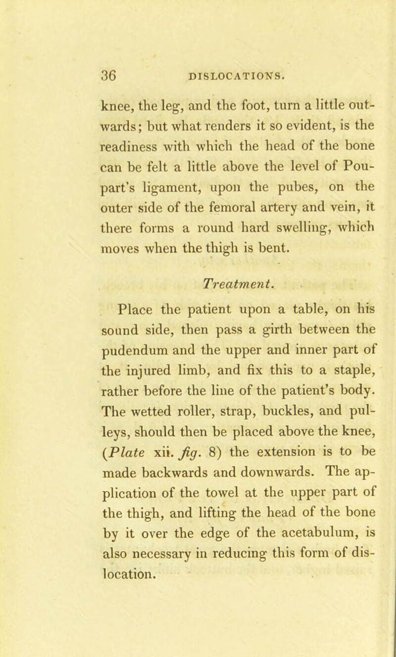 knee, the leg, and the foot, turn a little out- wards ; but what renders it so evident, is the readiness with which the head of the bone can be felt a little above the level of Pou- part’s ligament, upon the pubes, on the outer side of the femoral artery and vein, it there forms a round hard swelling, which moves when the thigh is bent. Treatment. Place the patient upon a table, on his sound side, then pass a girth between the pudendum and the upper and inner part of the injured limb, and fix this to a staple, rather before the line of the patient’s body. The wetted roller, strap, buckles, and pul- leys, should then be placed above the knee, {Plate xii. Jig. 8) the extension is to be made backwards and downwards. The ap- plication of the towel at the upper part of the thigh, and lifting the head of the bone by it over the edge of the acetabulum, is also necessary in reducing this form of dis- location.