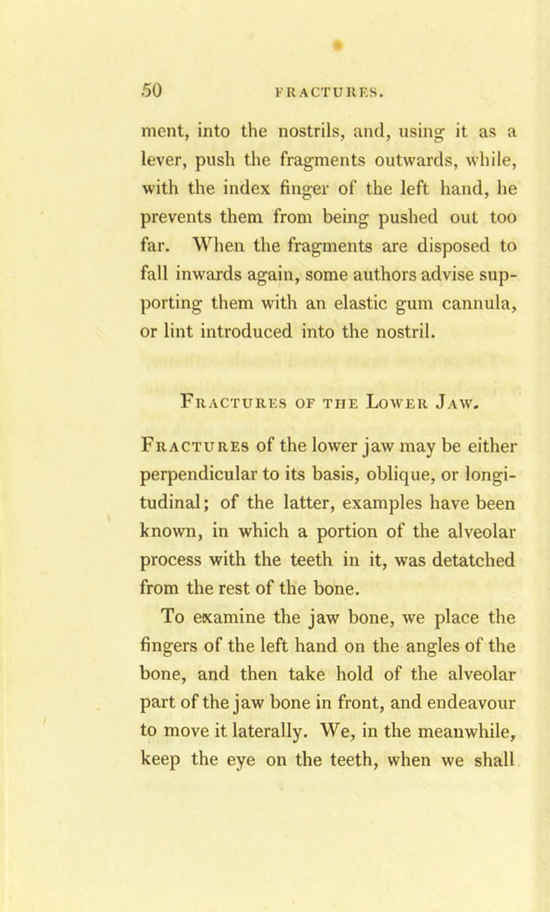 ment, into the nostrils, and, using it as a lever, push the fragments outwards, while, with the index finger of the left hand, he prevents them from being pushed out too far. When the fragments are disposed to fall inwards again, some authors advise sup- porting them with an elastic gum cannula, or lint introduced into the nostril. Fractures of the Lower Jaw. Fractures of the lower jaw may be either perpendicular to its basis, oblique, or longi- tudinal ; of the latter, examples have been known, in which a portion of the alveolar process with the teeth in it, was detatched from the rest of the bone. To examine the jaw bone, we place the fingers of the left hand on the angles of the bone, and then take hold of the alveolar part of the jaw bone in front, and endeavour to move it laterally. We, in the meanwhile, keep the eye on the teeth, when we shall