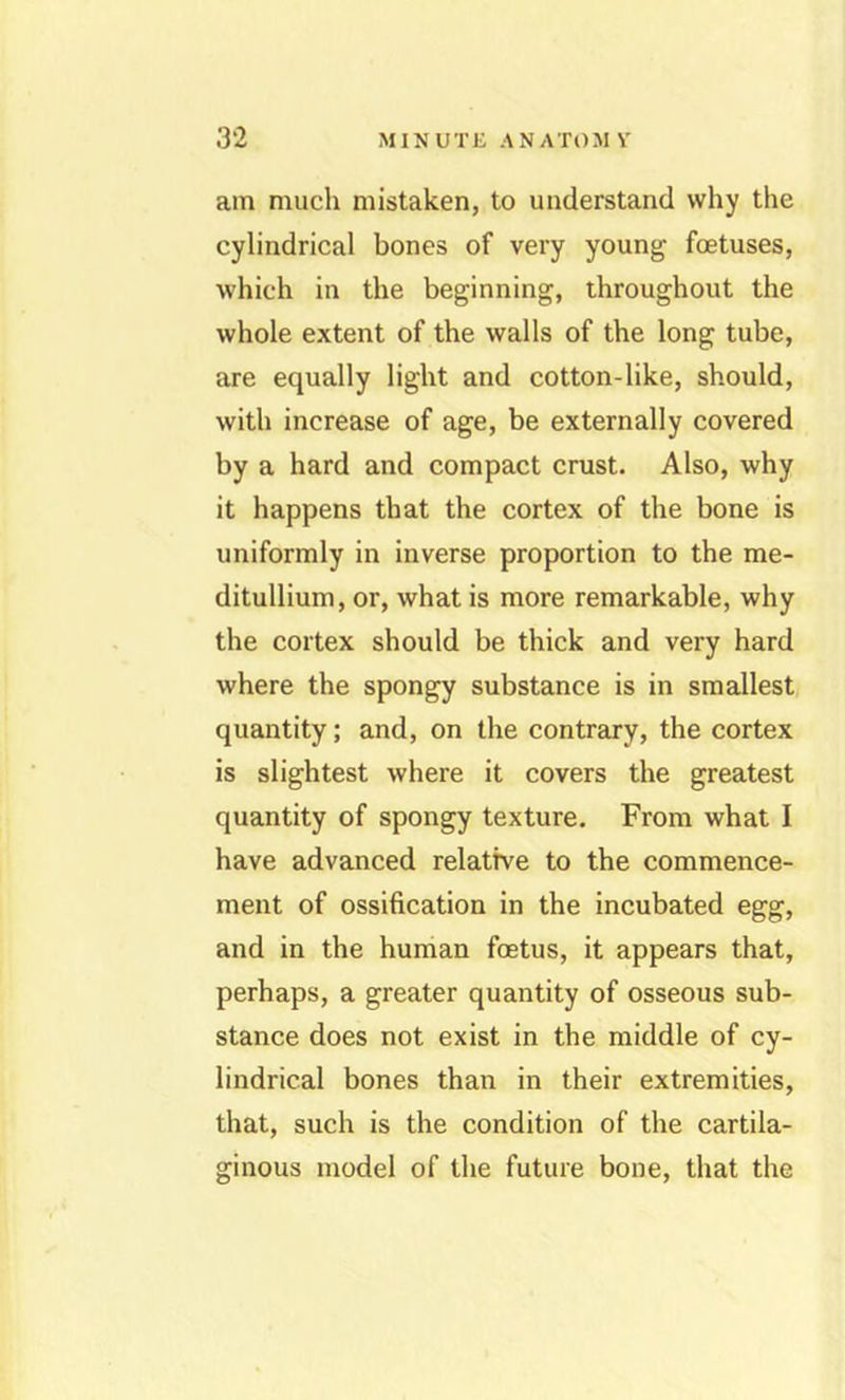 am mucli mistaken, to understand why the cylindrical bones of very young foetuses, which in the beginning, throughout the whole extent of the walls of the long tube, are equally light and cotton-like, should, with increase of age, be externally covered by a hard and compact crust. Also, why it happens that the cortex of the bone is uniformly in inverse proportion to the me- ditullium, or, what is more remarkable, why the cortex should be thick and very hard where the spongy substance is in smallest quantity; and, on the contrary, the cortex is slightest where it covers the greatest quantity of spongy texture. From what I have advanced relative to the commence- ment of ossification in the incubated egg, and in the human foetus, it appears that, perhaps, a greater quantity of osseous sub- stance does not exist in the middle of cy- lindrical bones than in their extremities, that, such is the condition of the cartila- ginous model of the future bone, that the