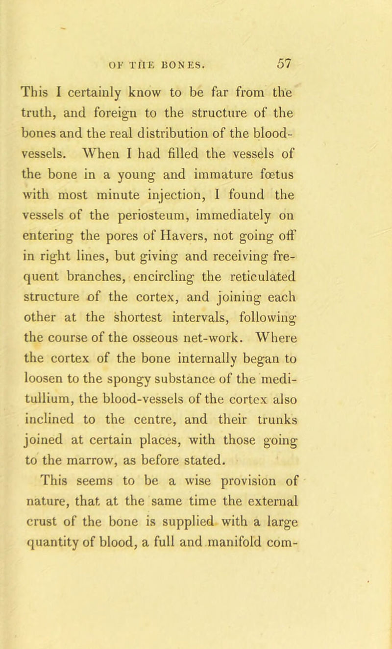 This 1 certainly know to be far from the truth, and foreign to the structure of the bones and the real distribution of the blood- vessels, When I had filled the vessels of the bone in a young and immature foetus with most minute injection, I found the vessels of the periosteum, immediately on entering the pores of Havers, not going otF in right lines, but giving and receiving fre- quent branches, encircling the reticulated structure of the cortex, and joining each other at the shortest intervals, following the course of the osseous net-work. Where the cortex of the bone internally began to loosen to the spongy substance of the medi- tullium, the blood-vessels of the cortex also inclined to the centre, and their trunks joined at certain places, with those going to the marrow, as before stated. This seems to be a wise provision of nature, that at the same time the external crust of the bone is supplied with a large quantity of blood, a full and manifold com-