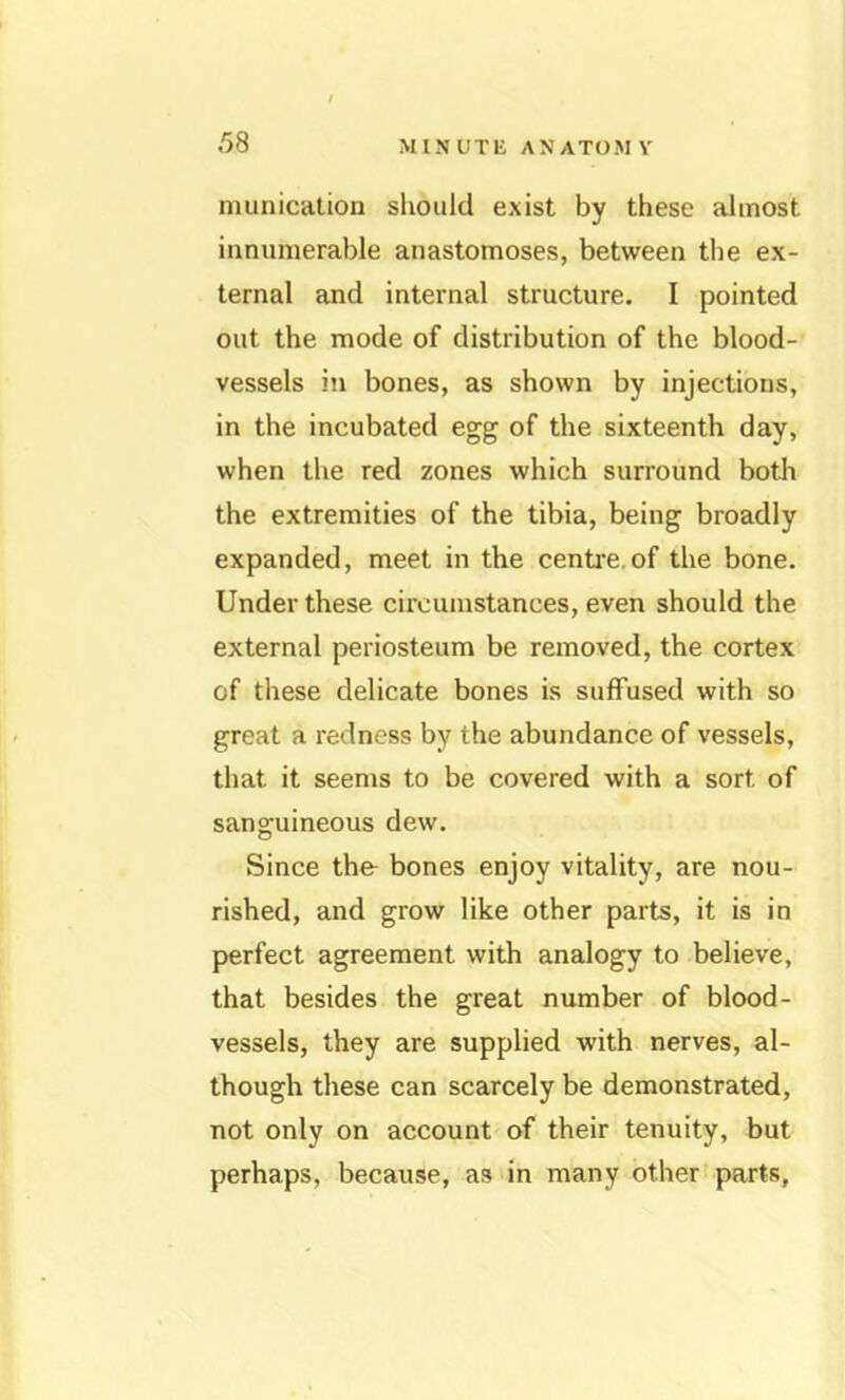 niunication should exist by these almost innumerable anastomoses, between the ex- ternal and internal structure. I pointed out the mode of distribution of the blood- vessels in bones, as shown by injections, in the incubated egg of the sixteenth day, when the red zones which surround both the extremities of the tibia, being broadly expanded, meet in the centi’e.of the bone. Under these circumstances, even should the external periosteum be removed, the cortex of these delicate bones is suffused with so great a redness by the abundance of vessels, that it seems to be covered with a sort of sanguineous dew. Since thfr bones enjoy vitality, are nou- rished, and grow like other parts, it is in perfect agreement with analogy to believe, that besides the great number of blood- vessels, they are supplied with nerves, al- though these can scarcely be demonstrated, not only on account of their tenuity, but perhaps, because, as in many other parts,