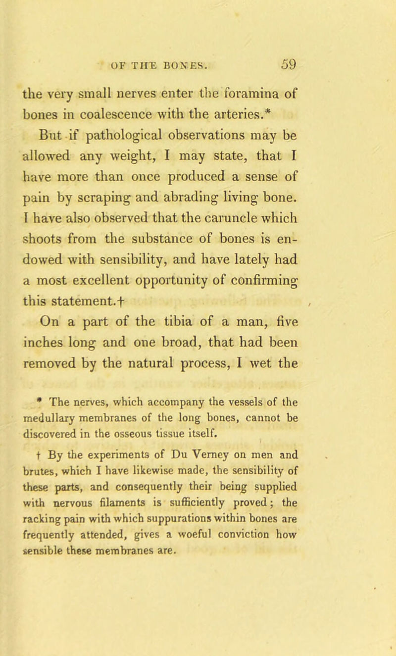 the very small nerves enter the foramina of bones in coalescence with the arteries.* But if pathological observations may be allow'ed any weight, I may state, that I have more than once produced a sense of pain by scraping and abrading living bone. 1 have also observed that the caruncle which shoots from the substance of bones is en- dowed with sensibility, and have lately had a most excellent opportunity of confirming this statement.f On a part of the tibia of a man, five inches long and one broad, that had been removed by the natural process, I wet the • The nerves, which accompany the vessels of the medullary membranes of the long bones, cannot be discovered in the osseous tissue itself. t By the experiments of Du Vemey on men and brutes, which I have likewise made, the sensibility of these parts, and consequently their being supplied with nervous filaments is sufficiently proved; the racking pain with which suppurations within bones are frequently attended, gives a woeful conviction how sensible these membranes are.