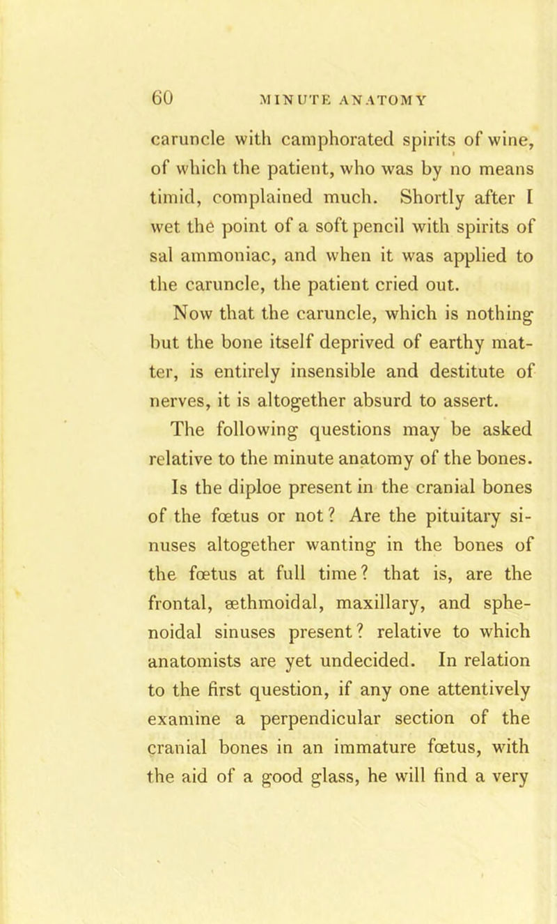 caruncle with camphorated spirits of wine, of which the patient, who was by no means timid, complained much. Shortly after I wet th6 point of a soft pencil with spirits of sal ammoniac, and when it was applied to the caruncle, the patient cried out. Now that the caruncle, which is nothing but the bone itself deprived of earthy mat- ter, is entirely insensible and destitute of nerves, it is altogether absurd to assert. The following questions may be asked relative to the minute anatomy of the bones. Is the diploe present in the cranial bones of the foetus or not ? Are the pituitaiy si- nuses altogether wanting in the bones of the foetus at full time? that is, are the frontal, sethmoidal, maxillary, and sphe- noidal sinuses present? relative to which anatomists are yet undecided. In relation to the first question, if any one attentively examine a perpendicular section of the cranial bones in an immature foetus, with the aid of a good glass, he will find a very