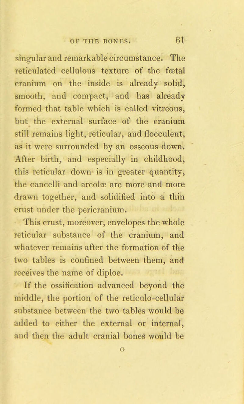 singular and remarkable circumstance. The reticulated cellulous texture of the foetal cranium on the inside is already solid, smooth, and compact, and has already formed that table which is called vitreous, but_ the external surface of the cranium still remains light, reticular, and flocculent, as it were surrounded by an osseous down. After birth, and especially in childhood, this reticular down is in greater quantity, the cancelli and areolse are more and more drawn together, and solidified into a thin crust under the pericranium. This crust, moreover, envelopes the whole reticular substance of the cranium, and whatever remains after the formation of the two tables is confined between them, and receives the name of diploe. If the ossification advanced beyond the middle, the portion of the reticulo-cellular substance between the two tables would be added to either the external or internal, and then the adult cranial bones would be o