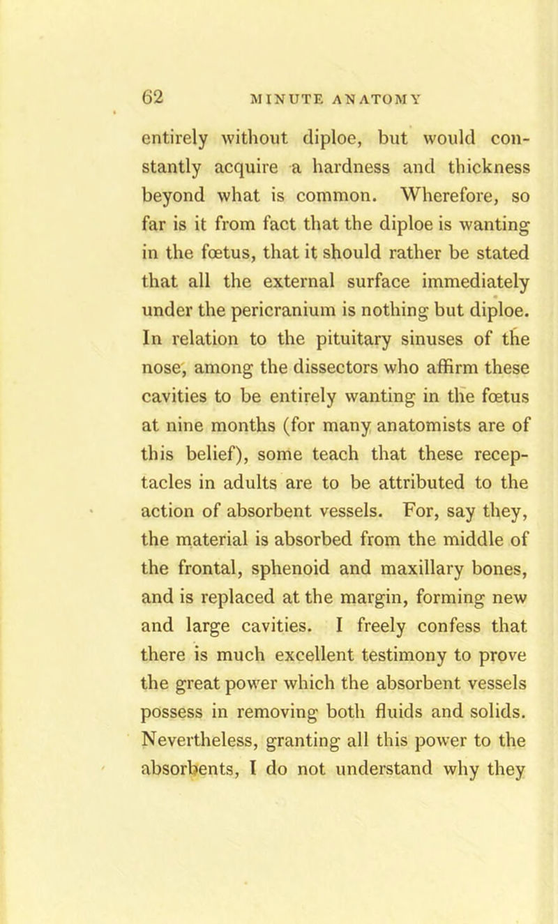 entirely without diploe, but would con- stantly acquire a hardness and thickness beyond what is common. Wherefore, so far is it from fact that the diploe is wanting in the foetus, that it should rather be stated that all the external surface immediately under the pericranium is nothing but diploe. In relation to the pituitary sinuses of the nose, among the dissectors who affirm these cavities to be entirely wanting in th'e foetus at nine months (for many anatomists are of this belief), some teach that these recep- tacles in adults are to be attributed to the action of absorbent vessels. For, say they, the material is absorbed from the middle of the frontal, sphenoid and maxillary bones, and is replaced at the margin, forming new and large cavities. I freely confess that there is much excellent testimony to prove the great power which the absorbent vessels possess in removing both fluids and solids. Nevertheless, granting all this power to the absorbents, I do not understand why they