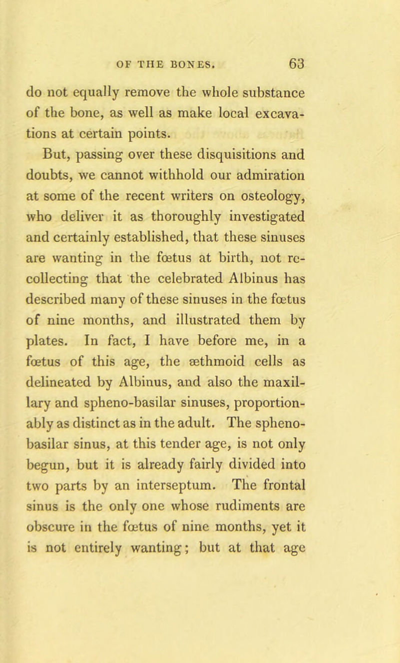 do not equally remove the whole substance of the bone, as well as make local excava- tions at certain points. But, passing over these disquisitions and doubts, we cannot withhold our admiration at some of the recent writers on osteology, who deliver it as thoroughly investigated and certainly established, that these sinuses are wanting in the foetus at birth, not re- collecting that the celebrated Albinus has described many of these sinuses in the foetus of nine months, and illustrated them by plates. In fact, I have before me, in a foetus of this age, the sethmoid cells as delineated by Albinus, and also the maxil- lary and spheno-basilar sinuses, proportion- ably as distinct as in the adult. The spheno- basilar sinus, at this tender age, is not only begun, but it is already fairly divided into two parts by an interseptum. The frontal sinus is the only one whose rudiments are obscure in the foetus of nine months, yet it is not entirely wanting; but at that age
