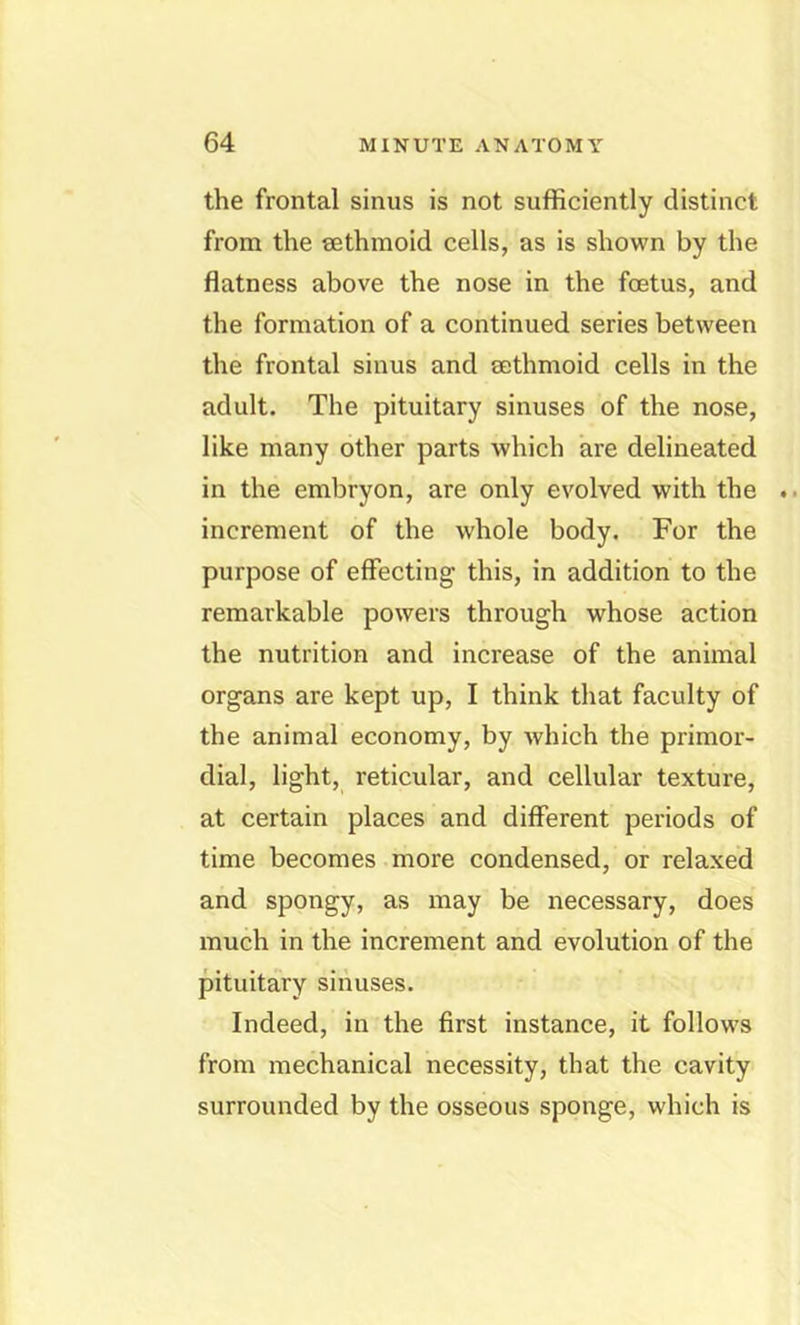 the frontal sinus is not sufficiently distinct from the eethmoid cells, as is shown by the flatness above the nose in the foetus, and the formation of a continued series between the frontal sinus and sethmoid cells in the adult. The pituitary sinuses of the nose, like many other parts which are delineated in the embryon, are only evolved with the increment of the whole body. For the purpose of effecting this, in addition to the remarkable powers through whose action the nutrition and increase of the animal organs are kept up, I think that faculty of the animal economy, by which the primor- dial, light, reticular, and cellular texture, at certain places and different periods of time becomes more condensed, or relaxed and spongy, as may be necessary, does much in the increment and evolution of the pituitary sinuses. Indeed, in the first instance, it follows from mechanical necessity, that the cavity surrounded by the osseous sponge, which is