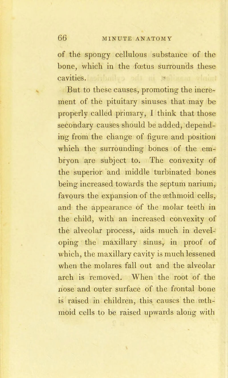 of the spongy cellulous substance of the bone, which in the foetus surrounds these cavities. But to these causes, promoting the incre- ment of the pituitary sinuses that may be properly called primary, I think that those secondary causes should be added, depend- ing from the change of figure and position which the surrounding bones of the em- bryon are subject to. The convexity of the superior and middle turbinated bones being increased towards the septum narium, favours the expansion of the sethmoid cells, and the appearance of the molar teeth in the child, with an increased convexity of the alveolar process, aids much in devel- oping the maxillary sinus^ in proof of which, the maxillary cavity is much lessened when the molares fall out and the alveolar arch is removed. When the root of the nose and outer surface of the frontal bone is raised in children, this causes the seth- moid cells to be raised upwards along with