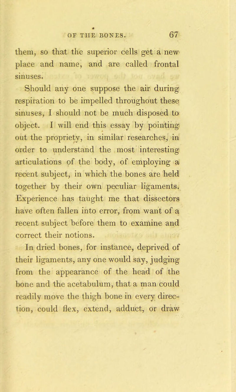 them, so that the superior cells get a new place and name, and are called frontal sinuses. Should any one suppose the air during respiration to be impelled throughout these sinuses, I should not be much disposed to object. I will end this essay by pointing out the propriety, in similar researches, in order to understand the most interesting articulations of the body, of employing a recent subject, in which the bones are held together by their own peculiar ligaments. Experience has taught me that dissectors have often fallen into en’or, from want of a recent subject before them to examine and correct their notions. In dried bones, for instance, deprived of their ligaments, any one would say, judging from the appearance of the head of the bone and the acetabulum, that a man could readily move the thigh bone in every direc- tion, could flex, extend, adduct, or draw