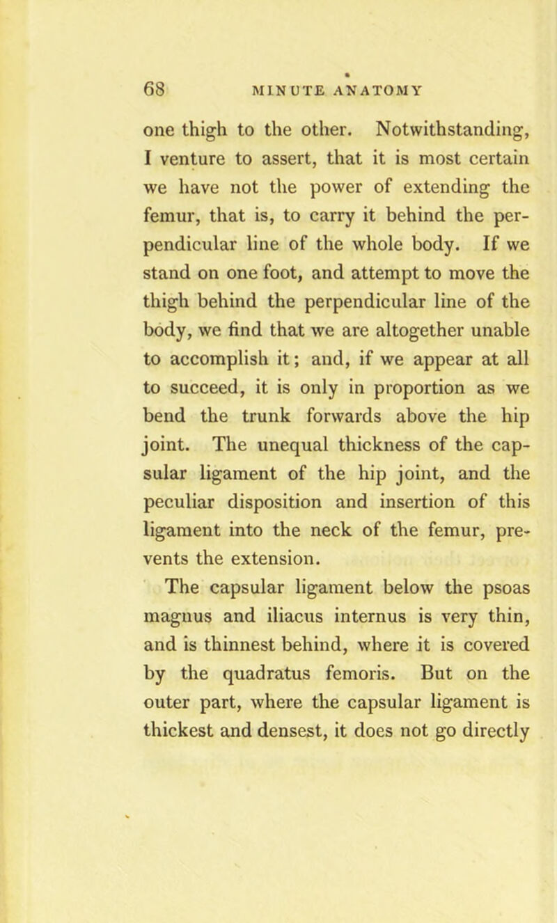 one thigh to the other. Notwithstanding, I venture to assert, that it is most certain we have not the power of extending the femur, that is, to carry it behind the per- pendicular line of the whole body. If we stand on one foot, and attempt to move the thigh behind the perpendicular line of the body, we find that we are altogether unable to accomplish it; and, if we appear at all to succeed, it is only in proportion as we bend the trunk forwards above the hip joint. The unequal thickness of the cap- sular ligament of the hip joint, and the peculiar disposition and insertion of this ligament into the neck of the femur, pre- vents the extension. The capsular ligament below the psoas magnus and iliacus internus is very thin, and is thinnest behind, where it is covered by the quadratus femoris. But on the outer part, where the capsular ligament is thickest and densest, it does not go directly