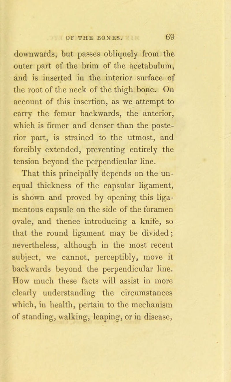 downwards, but passes obliquely from the outer part of the brim of the acetabulum, and is inserted in the interior surface of the root of the neck of the thigh bone. On account of this insertion, as we attempt to carry the femur backwards, the anterior, which is firmer and denser than the poste- rior part, is strained to the utmost, and forcibly extended, preventing entirely the tension beyond the perpendicular line. That this principally depends on the un- equal thickness of the capsular ligament, is shown and proved by opening this liga- mentous capsule on the side of the foramen ovale, and thence introducing a knife, so that the round ligament may be divided; nevertheless, although in the most recent subject, we cannot, perceptibly, move it backwards beyond the perpendicular line. How much these facts will assist in more clearly understanding the circumstances which, in health, pertain to the mechanism of standing, walking, leaping, or in disease.