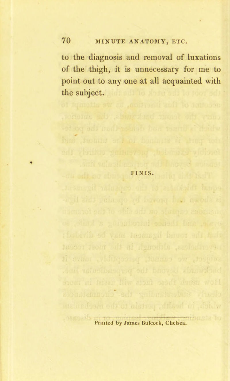 MINUTE ANATOMY, ETC. to the diagnosis and removal of luxations of the thigh, it is unnecessary for me to point out to any one at all acquainted with the subject. FINIS. Friiited by James Uulcuik, Chelsea.