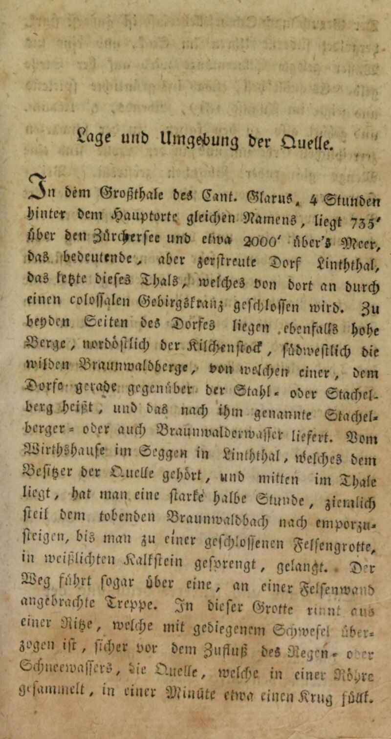 uiib Umgesbung ber Oueüe. Jn hem ©rofJfMc bei (!anf. 4 6fun&en biiUcr bem ^auptortc gfeirf^en 9?amcn5, liegt 735' über beti gikcfrtrfee unb ctnn> 2000 (ibcr’« ?)i)?ccr, bai bebcutenbe, abet jcrilrciitc 3>orf £intbfb^if> baS fe(jtc biefeä ii.l;al8^ mel^ei bcn bort ah burc^ einen coiolTalen ©ebirggfran^. geff|;Ioffcn n)irb. 3u bfpbc.n eciten bei Dorfes liegen .ebenfaag bobe ^erge, twboftüd) ber j^ÜfJKnftoef , f^bivelKicb bic »viiben Q3rnu]nün(b6crge,. Pon »re^cf^e» einer, bem 2'orfo' gciabe gegenüber ber 0tab[. ober etadjef- berg ^eii;t , unb baö narf; ibm genannfe ©ta(f;ei« bergcr= ober and) 33nujnuialbci'U)a)|t'r liefert. Q3cm a3irtl;öi;aufe iin ©eggen in £intf)t[)al, n^ebijeg bem ^cfi^cr ber auclie gcl)6rt, unb mitten im 3:i;afc liegt, brtt man eine ftarfc' ^albe ©tunbe, giemlicf; ftcil bem tobenben 33raunmalbbacf; nad; empor, jicigen, big „ntn ju ci'ncr gefd^'üljencn geffengrotte •u UHn|did;tcn J-Calfjicin gefprengt, gdanj^t. . J)^r jßeg fnl;rt fogar über eine, an einer ^clfenmai-f) angebraif;tc treppe, ^n biefer ©rotte r.mif on. einer Oiifpe, iindclje mit gebiegenem ©mn^efcl nber* Segen i)r, |u|)er por bem beS öieg^’n» 0 erf;.i,-nM|Kvä, Sic CiiicKf, roclrf.c in cinei-3!6»,vc äiiniiiinclt, in einet Stiimitc ciiw cintnjfnii) |i5!ff.