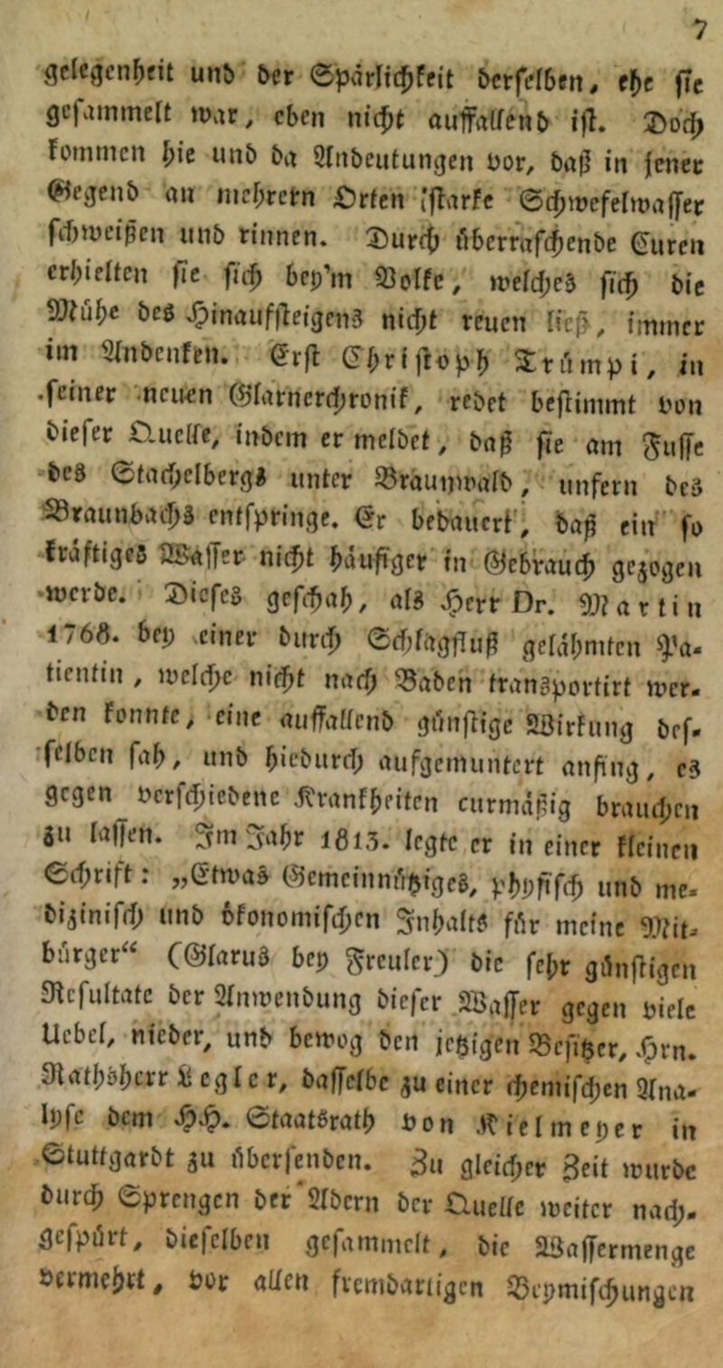 gclcgcn[)fit un& ber epvirliifjfcit bcrfdben. f^)c fic gcfainmelt war, eben nic^t aufalfenb ijh J>oc^ fotntiicn l)ic unb bi^ Sliibeutungen bor, bi^jj in jcnec (^^eejenb au incr;rctrn 4^rfcn i'fTarfc ©c^wefer«»affet frf)U)eißen mib rinnen. 2)ur(^ iibcrrafc^enbe (Juren erhielten fic fuf bcp’m 93orfc, meidjeä fit^ bic ^ßtül}e bcö .^inaiifileigcns nicf;t reuen Ueß, immer im Slnbcnfen. Qvfl (S(;ri)Up^ Xri'impi, in .feiner ncieen (^larnerd^ronif, rebet bcflimmt l'on tiefer tlucife, inbem er melbct, ba0 fie am Suffe bc8 ©ta(f;clber9« unter ^^raunmaib, unfern beä 53raunbacl)ä entfpringc. Qr betaucvi'l baß ein fo erdftigeß Ugaffer lU^t Hufiget in @c5rau(f> gejoden ■mcrbc. Siefes gefe^a^,, afä X^err Dr. 9J? artin 176«. bep einer burif) ©cf;tag|Tuß gefdl;mtcn fa^ tieiüin , meldfc nid^t naef» ^aben frangportirt mer- ben Fonntc. cine auffattenb gi'mf^igc Sßirfung bef. felben fab, unb biebiird; aufgemimtert anfing, e3 gegen^ nerfd;iebenc .t^ranfbeiten curmdßig braud;en SU lallen. Sm Sabr I6l5. legte er in einer ficinen ed;rift: „StmaS (iSJemcinmlbigcg, phpfifff» unb me- bi^inifd; unb 6fonomif4)cn Snbalt? frtr meine Wit- biirger« (©iaruö bep grculcr.) bic febr gönfligen Slcfultatc ber Sinmenbung biefer SBaffer gegen piele Uebet, nicber, unb bemog ben jeßfgen 55efiöcr, .^rn. Slatbbbcir üi cgic r, baffctbc ^u einer fbemifd;en 9(na- Ipfc bem ©taatßratb üon .«'ielmeper in ©tutfgarbt gu i^bcrfenbcn. ^u glcid;er Beit mürbe bur(f> ©prengen ber'SIbcrn ber tlueltc meitcr nad> gcfpiirt, bicfciben gefaminclt, bie SBaffermengc i>ermcbft, bür allen fvcmbariigcn 55epmifcbungcn
