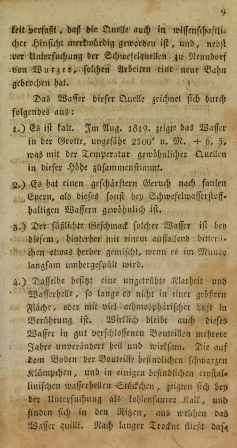 Uit ijcrfaßt, bi’c Cluclfc aud) in d>cr ^injTd;t mcrfiwfirbig geirorben , ünb, ncb|l *üer Unferfucf)ung bcr 04)tt'efelquel(cn ju SJcunbi'rf -Jjön jlBur^er, folc^cn 31rbcirtn eine neue S3al)n gebrodjen ()at. i SSaflfer biefer ClucUc jcicfjuct fTc^ burff) folgcnbcä auä: lO (53 i)l falt. 5lug, l8l9. 23a)JiT in bcr (^’rottc, ungefd()r 2500' u, 53L + 6, 5/ iraS mit ber Xcmper.üur gcwc'f;nliL|)er CliicUcn in biefer äftfammcn)limmt. 2.} Öä ijat einen gefdjärftern ©erurf) nad) faulen (54;crn, ol3 bicfc3 fon)1 bep 0it)n)cfclmalTcr)tülf* ^jaltigcn Söajfcrn gcm6I;ulic{) ift. 5.) 5?cr friplidjte (Öcfdjmatf fofdjer SBafer ill bei; •büfem, I;intcri;cr mit einem auffaltenb biftcrli. eben etmaä berber gcmifdjt, menn c3 im tDtuiUe kngfam uml;crgcfpi)lt mirb. 4,) l^v^iyclbe bcfi^t eine ungetrübte 5i‘IarI)cit unb SBalJcrbcUc, fo tauge c3 n{d;t in einer gropern ^(dd)C, ober mit öict atI;mo5pbdrif(|)cr iuft in 23cri'il;rung ift. 2öirftid; bleibt aurf) bicfc3 •IßalJer in gut t)Crfd;IolJcncn 58outcilIcn mebrerc 5abrc unberdnbert I;flt unb mirffam. ©ie auf tem Seben ber ^outeitfe bcfinblidjcn fefjmar^en dCliimpdpen, unb in einigen bcf'nblidjcn erpfeaU Iinif(1;cn maffer^eiten ^tnifcfjcn, scigten fid; bep ber Untcrfiufjung alo foI;Icnfaurer Jvalf, unb finben fid; in ben Oliven, auä mctd;en baä liSalJer quiltt. tanger Xreefue jlicfu baft