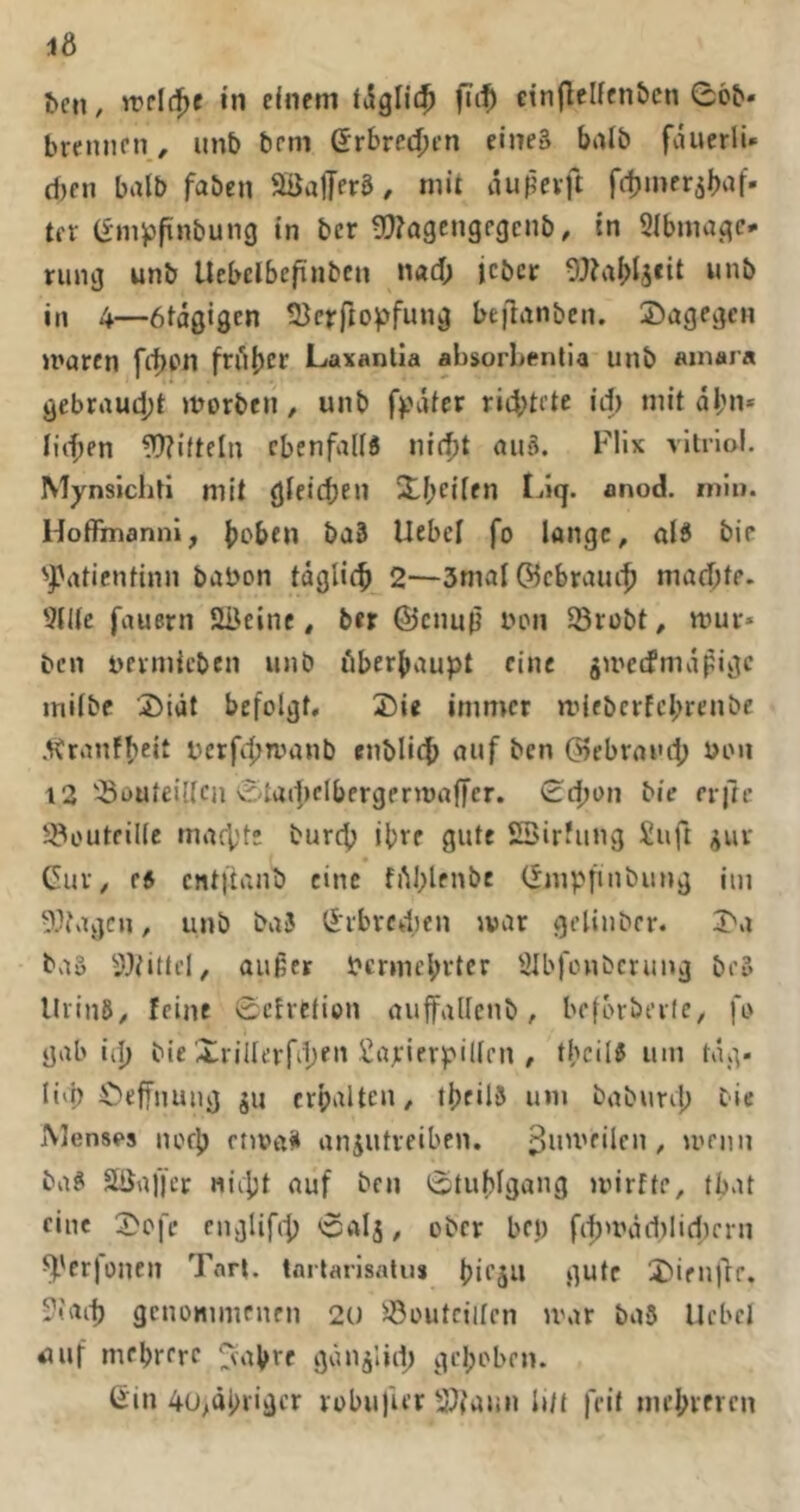 16 ^cn, in einem tdgllc^ einflcllcn&cn 06b- breniien, unb bem Gebrechen eineä bnlb fducrli* d)en halb faben SSafferg, mit dupevft fdjmerjbaf- ter (fmpfinbung in bcr g??a9cngfgcnb, tn Slbmugc- ning unb Uebclbcfinben nad; jcbcr 0J?aI>4cit unb in 4—ötagigen ÜJcrfio^fung beflanben. dagegen »roren frf)pn frübcf Laxantia absorLenlia unb ainara gebrrtud;! morben / unb ff'dtcr ri4)trte id) mit dl;n* Hd;en ?0?i(teln ebenfalls nir^t auä. Flix vltrlol. Mynsichti mit gleichen SibfdfO I^iq. anod. niiu. Hoffmanni, b^ben ba3 Uebcl fo lange, als bie '^^rttientinn babon tdglicb 2—3mal©cbraui^ mad)te. 9H(c fauern SBeine, ber ©enuß lum 58rübt, mür- ben uermicben unb öberbaupt eine ^meefmdpige milbc 3)idt befolgt, 2)ie immer mieberfebrenbe .^ranfbeit berfebmanb enblicb auf ben ©ebraiu'b uou 12 '-öouteillcji 0tad)elbergermaffer. 0cbon bie erfre ^outfille mafV'te burep ihre gute SBirfung Suft ^ur Cur, es cntftanb eine fiM;lfnbe Cmpfinbung im 9}fagcn, unb baJ Crbrcd)en mar gelinber, 3>a baö 5Jiittfi, außer bermebvter aibfonbcrung be» lUinS, feine 0cfrction auffallenb, befbrbeile, fo gab iip bie Xrillcrfiben Sajeierpillcn , tbcilS um tag- H'b Öeffnuug ju crbalten, tbeilS um babunb Cie oVlenses uofb euoaik anjutreiben. / mrnn baS äüaffcr niipt auf ben 0tubIgang mirfte, tbat eine 3>ofe cngUfit) 0alj, ober bet) fi^mdd)lid)crn ^'erjonen Tnrl. tarlarlsalu* bifju gute J'ienjlr. -2iai^ genommenen 2U SÖoutciilcn tvar baS Uebel auf mrbrerc ^abre gdiijlld; gehoben. Cin 4u>äbiigcr robufur Slfatm Ult feit mebievcn