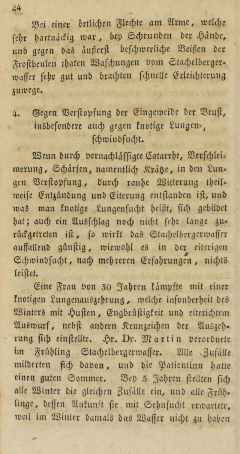 ^4 23ci einer örtlichen ^Ud)tc. am 2trmc, metd;e fel;r Ijartnädia mar, bep 04)run£)en ber ^änbe, unb gegen baä du^erjl bcfd;merlid;e 23ci(3en ber J^rojlbeulen t()aten 23afd)ungcn Dom 0tad;eIbergcr» maffer fc()r gut unb brad;tcn filjneUc (?rlcid;terung äumege. 4. ®cgcn 93erPopfung ber C^ingemefbe ber SSrufl, inBbefonberc aud; gegen fnotige ^ungen*^ fd;n)inbfud)t. 2öenn burd^ bernad)IdflTgtc Gatarrl;e, 23erfd)leü merung/ 0d)dr[en, namentlld; Ä'rdOe# in t’cn ^nn» gen 93cr)lopfung, burc^ raul;c äßittcrung tl;eit. meifc ^ntjiinbung unb (Liierung entflanben ift, unb luaS man fnotige iiungenfucljt t)ei(5f, fid; gcbilbct {)at; aud; ein 2Iufifc|)lag noc{) nid;t fei)r lange ju» rdefgetreten ifl, fo mivft ba§ ©tadpelbergcrmafTcr auffallenb gön(lig, miemol;! eä in ber eiterigen 0d;minbfud;t, na^) mc{)rercn (Srfafjrungen, nitfjtä leiftct. C^ine {^rau bon 30 fjapren fdmpfte mit einer fnotigen Sungenaugjc^vung, mcld;e infonbcrl;eit bc3 äßinters mit dpuflen, G'ngbröfligfeit unb citcrid;tcni SfuSmurf, ncbjl anbern dlennjcii^en ber Ölugäcl^- - rung fiej) cinffelltc. Dr. 2}?artin bcrorbnetc im grdjjling ©tadjclbcvgcrmajjcr. Sille .3nfdllc milbrrtcn fid) babon, unb bic ^Vdicnlüin I;attc einen guten 0ommcr. 23cp 5 3ial;i'cn ftelltcn fid; alle 53inter bic gleid;cn Unfälle ein, unb alle JrdI;« lingc, brljcn 2lnfunft fic mit 0cl)nfud;t ccmarlctc, mcil im Söintcr bamalS baö äöal]cv uiijjt au l;abcu