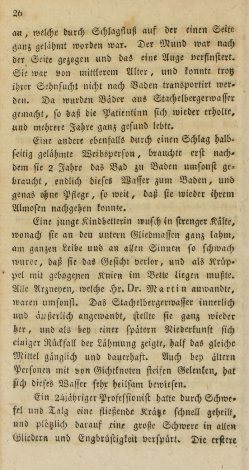 a«, burr^ auf bcr einen ©eite j^anj gelal;rnt njotben njar. ®er 9J?un{) war nadj öer ©eite gesogen unb baS eine Siugc i)crfin|lert. ©ic war bon mitticrcni Sllter / unb fonntc tro§ il;rcr ©ebnfud;t nidjt naef) ^aben tranöportirt wer- ben. Sa würben S5dbcr au« ©tarf^elbergcrwajTer gemacht, fo baß bi« ^atientinn wiebet erijolte, unb mc^rete ganj gefunb lebte, (jine anbere ebenfaUS tHirc^ einen ©(^^lag ^>alb* feitig gelahmte äBeibö^oerfon, biaut^te erfl na(^- bem fic 2 Sabre baS ^ab ju 35abcn umfonjl ge- braudjt, enbfief; biefc« aSaffer jum aSaben, unb gena« t^ne ^'fiege^ fo weit, ba-ß (ic wieber ibrem 3iiniofcn naebgeben fonnt«, (5ine junge Äinbbctterin wufcb in (hrenget j^älte, wonach fie an bcu untern ©liebmaljcn gang (abm, am ganjen £eibe unb an alfen ©innen fo fc^waef) wuroc, b«ß fic ba« ©cficht t>erlor, unb al« Ä'riip- * mit gebogenen Jl'nicn im aSette iiegen mußte, ailfc airsncßen, welche vi)r. Dr. ?0tartin anwanbte, waren umfonfl. 2)a§ ©tad;elbergerwa)Jcr innerlich unb üuIrlich angewanbt, ^teilte (tc gans wieber her, unb aB M einer fpdtern ^tieberfunft lieh einiger Diiicffall ber Sdbmung jeigte, half baä gleiche iUtittel gdnglich unb bauerbaft. 2Iuch bep dltcrn ^erfonen mit bon ©ichtfnoten fieifen QJelcnfcn, hat fjch biefeä Söajfer febt beüfam bewiefen, (Jin 24idbriger ^Vofeffiontfl batte burch ©chwe- fei unb Xalg eine flicßcnbe Ä'rd^e fchnell geheilt, unb plbglidp barauf eine große ©ehwere in allcw lljlicbcrn unb Gngbrü)iigfeit bcrfpöru 2?tc crflcre t