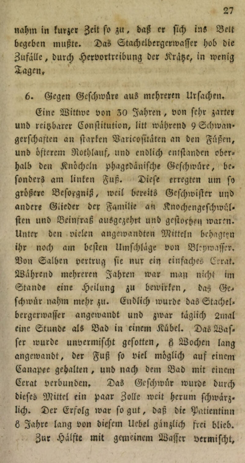 na^m in furjet f«-' a«' M »Jiß Seit begeben mu^te. 0tad;elbergetn)aiyer bob bic Sufdllc, burcb 'ipcröortreibung ber jtrd^c, in wenig iagen, V 6. @egcn @cfd;wöre au§ Urfadjeiit (5ine üBittwc öon 30 ^vibren, üon fcbv ^artc» unb reizbarer Gonflitution, litt wiibrcnb 9 @d)wan» gcrfrf;aftcn an fiarfen SaricojUiUen an ben ^d^en, unb öfterem 9iotl)lauf, unb enblid; cntflanben ober» halb ben iln6d;e(n pb'^gcbänifdje ©cfcbwiUe, bc« fonberä am linfen 3)iefc erregten um fo größere Seforgniß/ weit bereits ©cfd;n)ificr unb «nbcre ©lieber bcr ögmilic an jtnocbcngefd;wiU* fien unb Scinfrag auSge^ebtt unb geilot-b?«! waren. Unter ben niclen angewanbtcn ^ijitteln bcbagt^n ibr nod; am bejlen Umfibldgc non Siepmaffcr. Son ©alben uertrug fie nur ein einfad;cö C5erat. äödbr^nb mehreren 3abrcn war man nid;t im ©taube eine Jpeilung bcwirffu, baS ©c» fcbwitr nahm mehr ju. (5ubli(|> würbe baS ©tad;el» bergerwa)|cr angcwanbt unb gwar tdglid; 2mal eine ©tunbe als Sab in einem Äübel, ^2)aS2ßaf» fer würbe unbermifebt gefotten, ö äßod;en lang angcwanbt, ber ^uß fo biel mogiid) auf einem Kanapee gehalten , unb nach bem Sab mit einem Gerat bcrbunben, 2?a3 ©cfcbwi'ir würbe bureb biefcs gjHttcI ein paar ^olk weit herum fibwdrj« Ii(b. 2)cr Grfotg war fogut, baß bic ^atientinn 6 3nbee lang bon biefem Uebcl gdnjiid) frei blieb. . dpdlfte mit gemeinem Sßaffcv i)crmifd;t.