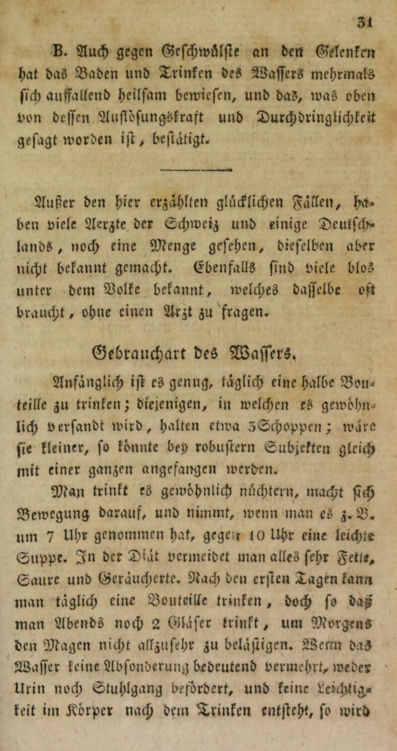 B. Sluc^ gegen ^cfdjtnölfle on beit ^elcnfm ^at baö 25a&cn unö 2lrinfcn beS äBafferS me()rma{d fj'd) auffaUenb ^cilfam bewiefen, unb bci?v 'Viiä oben i'on bejfen ^uPofungöJraft unb 2)ur4)bvinglif[)fctt gefagt morben ijl, bejldtigt« 2(uper ben b^cr er^dbften glücfliebe« ben üielc Slcrjtc ber 0ii;it)e4 einige lanb^, neeb eine 5!J?enge gefeb^n, bicfelbcn aber nicbi bcfcinnt gemaebt. (Ebenfalls finb tn'cic bIo5 unter bem 9}oIfe befannt, U'elcbcä bajjelbc oft brauebt / ohne einen Slr^t ^u 'fragen, 0f6raucbdrt ?83nifer5^ 2lnfdngli(b i|l c3 genug, tdgiid; eine halbe SBoii* teiüe ju trinfen; bicienigen, in H’elcfjcn e3 geirobn» lieb berfanbt ivirb, b‘^Iien ctiüa 50(bc‘ppen; U'arc fic Heiner, fo fbnntc bei) robuftern 0ubieften glcii^ mit einer ganzen angefamjen locrben. 5[)tön trinft cö gcmobnlicb ndebtern, inae^t jJfb 23ctt)cgung baraiif, unb nimmt, menn man c3 j.2?. um 7 Ubv genommen b^t, gegen loUbr eine kid;te 0uppc. 3« ber 2)ivit ücnnetbet man aUc3 febr ©aurc unb Öerduebertc. 9?acb ben erilen Xugen fann man täglia; eine 23oiitciUc trinten, bo<b fo man 2lbenb3 noeb 2 OiKifer trinft, um ^Jicvgen^ ben 2Jtagcn nicht adjufebr iu beldftigcn. 2Berrn ba3 SBaffer feine Sibfonberung bobeutenb bcrmcbvt, meber • Urin lunb 0tubIgnng beforbert, unb feine liciibtig.« feit im dl'orper na(|) bem ^rinfen cntjfcbt, fo miri)