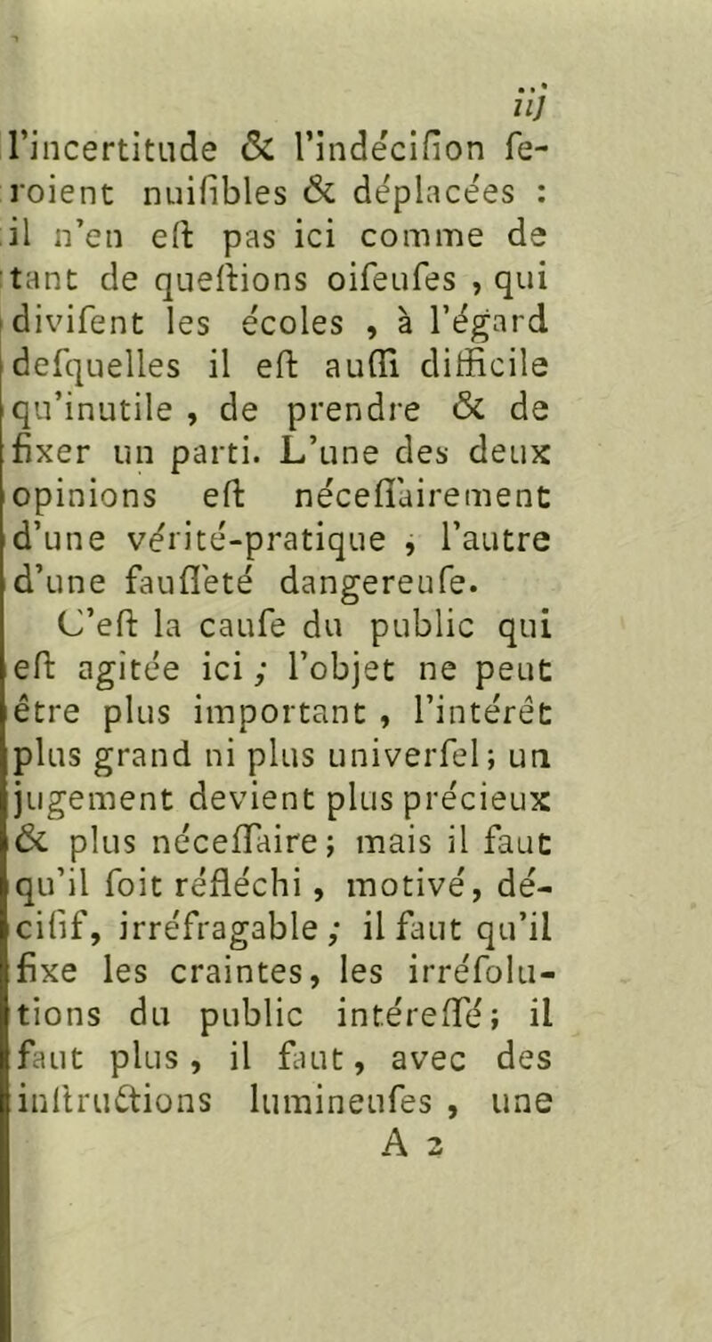 nj l’incertitLide & l’indecifion fe- l'oient nuifibles & déplacées : il n’en eft pas ici comme de tant de quertions oifeufes , qui idivifent les écoles , à l’égard defquelles il efl: auffi difficile qu’inutile , de prendre 6c de fixer un parti. L’une des deux opinions eft néceflairement d’une vérité-pratique , l’autre d’une faufleté dangereufe. C’efi: la caufe du public qui efi: agitée ici ; l’objet ne peut être plus important , l’intérêt plus grand ni plus univerfel; un jugement devient plus précieux & plus nécefifaire; mais il faut qu’il foit réfléchi, motivé, dé- cifif, irréfragable; il faut qu’il fixe les craintes, les irréfolu- tions du public intérefTé; il faut plus, il finit, avec des inllruêtions lumineufes , une