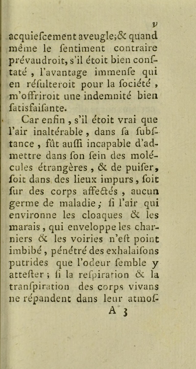 acquiefceinent aveugle;& quand même le fentiment contraire prévaudroit, s’il ëtoit bien conf- taté , l’avantage immenfe qui en réfulteroit pour la focieté , m’ofFriroit une indemnité bien fatisfaifante. Car enfin , s’il étoit vrai que l’air inaltérable , dans fa fubf- tance , fût auflî incapable d’ad- mettre dans fon fein des molé- cules étrangères , & de puifer, foit dans des lieux impurs, foit fur des corps afFeélés , aucun germe de maladie ; lî l’air qui environne les cloaques & les marais, qui enveloppe les char- niers 6c les voiries n’efi: point imbibé, pénétré des exhalaifons putrides que l’odeur femble y attefter ; li la refpirarion 6c la tranfpiration des corps vivans ne répandent dans leur atmof^ A î