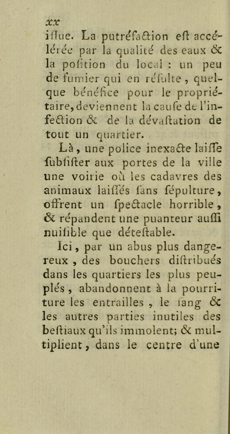 iHue. La putrëfaftion efl: accé- léiée par la qualité des eaux & la polition du local : un peu de fumier qui en rél'ulte , quel- que bénéfice pour le proprié- taire, deviennent la caufe de l’in- feéfion & de la dévaluation de tout un quartier. Là , une police inexaéfe laifTe fublifter aux portes de la ville une voirie où les cadavres des animaux laifies fans fépulture, offrent un Tpedacle horrible, 6c répandent une puanteur aulîi uuilible que déteftable. Ici, par un abus plus dange- reux , des bouchers diftribués dans les quartiers les plus peu- plés , abandonnent à la pourri- ture les entrailles , le lang 6c les autres parties inutiles des behiaux qu’ils immolent; 6c mul- tiplient , dans le centre d’une