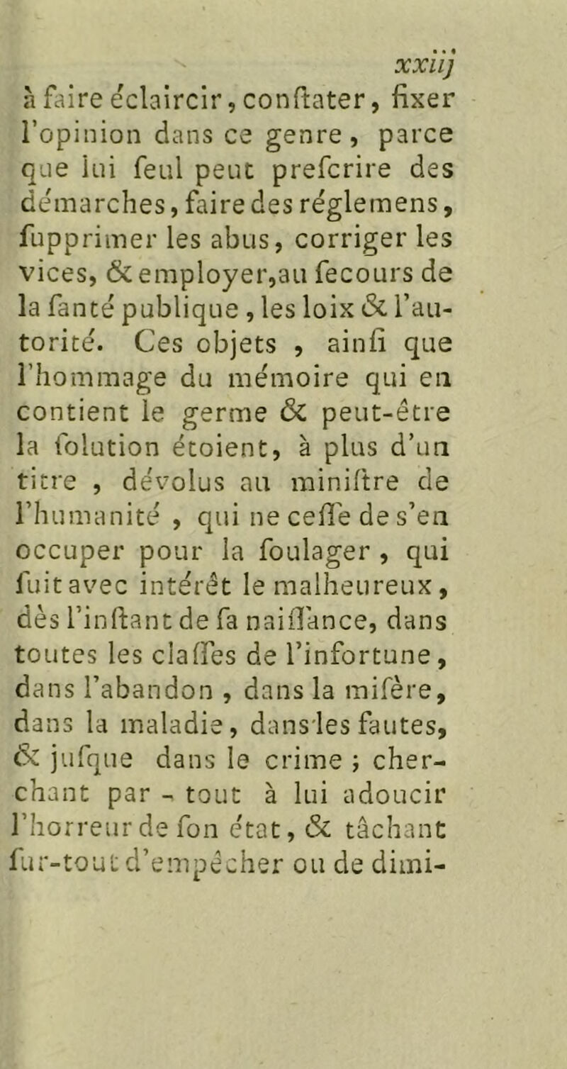 XXllJ à faire éclaircir, conftater, fixer l’opinion dans ce genre, parce que lui feul peut prefcrire des démarchés, faire des régleinens, fupprimer les abus, corriger les vices, & employer,au fecours de la fanté publique , les loix & l’au- torité. Ces objets , ainfi que l’hommage du mémoire qui en contient le germe & peut-être la folution étoient, à plus d’un titre , dévolus au miniftre de l’humanité , qui ne ceflé de s’en occuper pour la foulager , qui fuit avec intérêt le malheureux, dès l’inftant de fa naiiTance, dans toutes les clalfes de l’infortune, dans l’abandon , dans la mifère, dans la maladie, dans'les fautes, & jufque dans le crime ; cher- chant par - tout à lui adoucir l’horreurde fon état, & tâchant lur-tout d’empêcher ou de dimi-