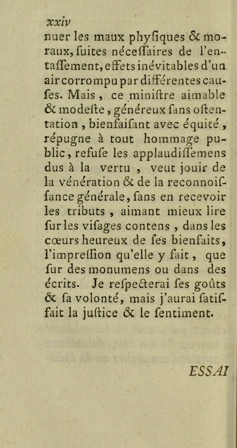 mier les maux phyfiques 6c mo- raux, fuites néceffaires de l’en- talTement, effets inévitables d’un air corrompu par différentes cau- fes. Mais, ce miniftre aimable 6c modefle, généreux fans often- tation , bienfaifant avec équité , répugne à tout hommage pu- blic, refufe les applaudiffemens dus à la vertu , veut jouir de la vénération ôc de la reconnoif- fancegénérale, fans en recevoir les tributs , aimant mieux lire furies vifages contens , dans les coeurs heureux de fes bienfaits, l’impreflion qu’elle y fait, que fur des monumens ou dans des écrits. Je refpederai fes goûts ôc fa volonté, mais j’aurai fatif- fait la juflice ôc le fentiment. ESSAI