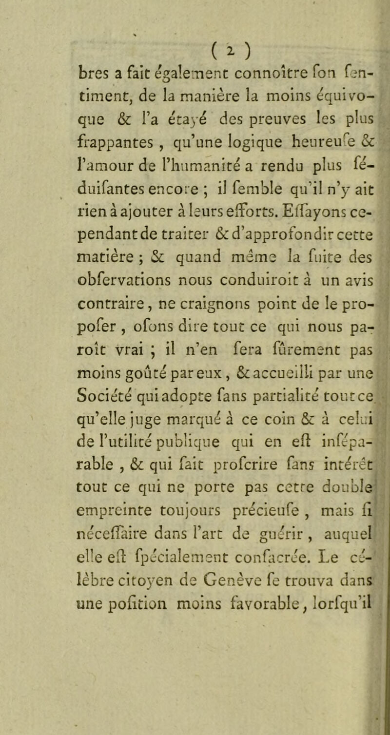 bres a fait également connoître Ton Cen- timent, de la manière la moins équivo- que & l’a étayé des preuves les plus frappantes , qu’une logique heureufe & l’amour de l’humanité a rendu plus fé- duifantes encore ; il femble qu’il n’y ait rien à ajouter à leurs efforts. Effayons ce- pendant de traiter & d’approfondir cette matière ; & quand même la fuite des obfervations nous conduiroit à un avis contraire, ne craignons point de le pro- pofer , ofons dire tout ce qui nous pa- roît vrai ; il n’en fera fûrement pas moins goûté par eux, & accueilli par une Société qui adopte fans partialité tout ce. qu’elle juge marqué à ce coin & à celui de l’utilité publique qui en efl infépa- rable , & qui fait profcrire fans intérêt tout ce qui ne porte pas cette double' empreinte toujours précieufe , mais fi néceffaire dans l’art de guérir , auquel elle eil fpécialenient confacrée. Le cé- lèbre citoyen de Genève fe trouva dans une pofition moins favorable, lorfqu’il