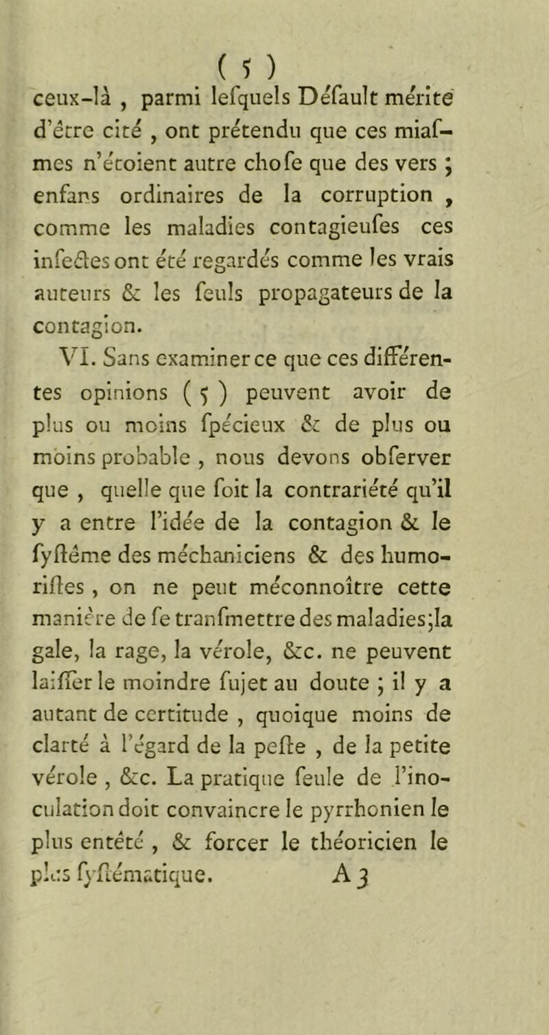 (?) ceux-là , parmi lefquels Défault mérité d’écre cité , ont prétendu que ces miaf- mes n’écoient autre chofe que des vers ; enfans ordinaires de la corruption , comme les maladies contagieufes ces infeétesont été regardés comme les vrais auteurs & les feuls propagateurs de la contagion. VI. Sans exam.inerce que ces différen- tes opinions ( 5 ) peuvent avoir de plus ou moins fpecieux & de plus ou moins probable , nous devons obferver que , quelle que foit la contrariété qu’il y a entre l’idée de la contagion & le fyftéme des méchaniciens & des humo- riftes, on ne peut méconnoître cette manière de fe tranfmettre des maladies;la gale, la rage, la vérole, &:c. ne peuvent laifîèr le moindre fujet au doute ; il y a autant de certitude , quoique moins de clarté à l’égard de la pefle , de la petite vérole , &c. La pratique feule de l’ino- culation doit convaincre le pyrrhonien le plus entêté , & forcer le théoricien le plus fyfrématique. A 3
