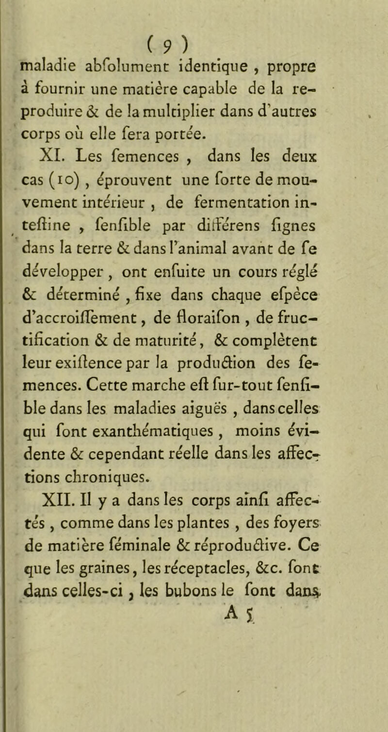 maladie abfolument identique , propre à fournir une matière capable de la re- produire & de la multiplier dans d’autres corps où elle fera portée. XL Les femences , dans les deux cas (lo) , éprouvent une forte de mou- vement intérieur , de fermentation in- teftine , fenfible par ditférens fignes dans la terre & dans l’animal avant de fe développer , ont enfuite un cours réglé & déterminé , fixe dans chaque efpèce d’accroifiement, de floraifon , de fruc- tification & de maturité, & complètent leur exifience par la produétion des fe- mences. Cette marche eft fur-tout fenfi- ble dans les maladies aiguës , dans celles qui font exanthématiques, moins évi- dente & cependant réelle dans les alFec-r tions chroniques. XII. Il y a dans les corps aînfi affec- tés , comme dans les plantes , des foyers de matière féminale & réproduéfive. Ce que les graines, les réceptacles, &c. font dans celles-ci, les bubons le font dani». A 1