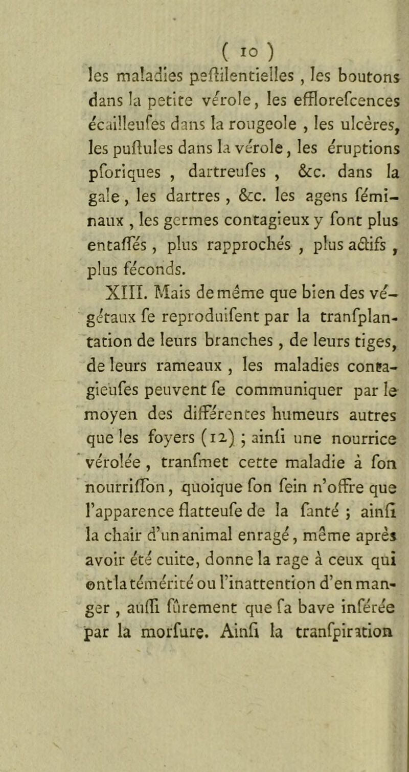 les maladies pefiilentielles , les boutons dans la petite verole, les efflorefcences écailleiifes dans la rougeole , les ulcères, les pullules dans la vérole, les éruptions pforiques , dartreufes , &c. dans la gale, les dartres, &c. les agens fémi- raux , les germes contagieux y font plus entalTés, plus rapprochés , plus adifs , plus féconds. XIII. Mais de même que bien des vé- gétaux fe reproduifent par la tranfplan- tation de leurs branches, de leurs tiges, de leurs rameaux , les maladies conta- gieufes peuvent fe communiquer par le moyen des différentes humeurs autres que les foyers (12) ; ainli une nourrice véroîée , tranfmet cette maladie à fon nourrilTon, quoique fon fein n’offre que l’apparence flatteufe de la fanté ; ainlî la chair d’un animal enragé, meme après avoir été cuite, donne la rage à ceux qui ©ntla témérité ou l’inattention d’en man- ger , aufîi fCirement que fa bave inférée par la morfurç. Ainfi la tranfpindon