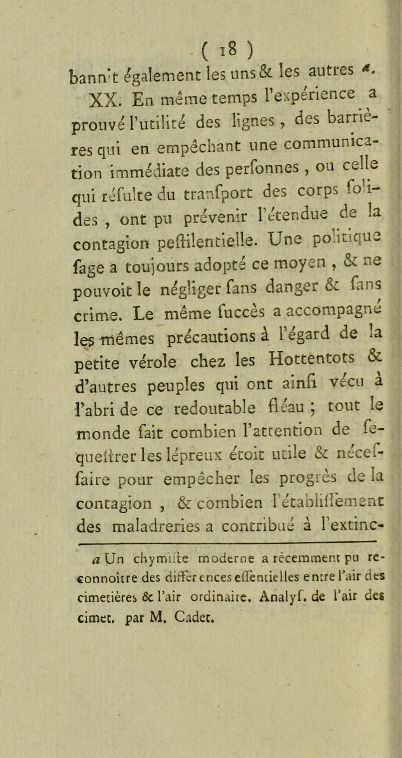 banri't également: les uns& les autres *. XX. En même temps l’expérience ^ a prouvé rutilité des lignes, des barriè- res qui en empêchant une communica- tion immédiate des perfonnes , ou celle qui réfulte du tranfport des corps fon- des , ont pu prévenir l’étendue de la contagion peftilentielle. Une po.iciqu- fage a toujours adopté ce moyen , & ne poLivoit le négliger fans danger fans crime. Le même fuccès a accompagne les mêmes précautions à l’égard de la petite vérole chez les Hottentots & d’autres peuples qui ont ainfi vécu a l’abri de ce redoutable fléau ; tout le monde fait combien l’attention de fe- queltrer les lépreux écoit utile & nécef- faire pour empêcher les progrès de la contagion , & combien 1 établilîement des maladreries a contribué à l’extinc- <zUn chymiiie moderne a récemment pu re- connoîcre des différenceselléntielles entrel’air des cimetières âc l’air ordinaire. Analyl. de l’air des cimec. par M. Cadet.