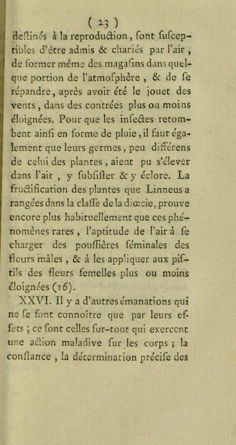 ( ^3 ) défîmes à la reprodudlon, font fufcep- ribles d’être admis & chariés par l’air , de former même des magafins dans quel- que portion de ratmofphère , & de fe répandre, après avoir été le jouet des vents, dans des contrées plus ou moins éloignées. Pour que les infedes retom- bent ainli en forme de pluie, il faut éga- lement que leurs germes, peu différens de celui des plantes, aient pu s’élever dans l’air , y fubfifler & y éclore. La frudification des plantes que Linneus a rangées dans la clalTe de la dicccie, prouve encore plus habituellement que ces phé- nomènes rares , l’aptitude de l’air à fe charger des poufïïères féminales des fleurs mâles, & à les appliquer aux pif- tils des fleurs femelles plus ou moins éloignées (i6). XXVI. Il y a d’autres émanations qui ne fe font connoître que par leurs ef- fets 5 ce font celles fur-tout qui exercent une adion maladive fur ies corps; la conflance , la détermination précife des