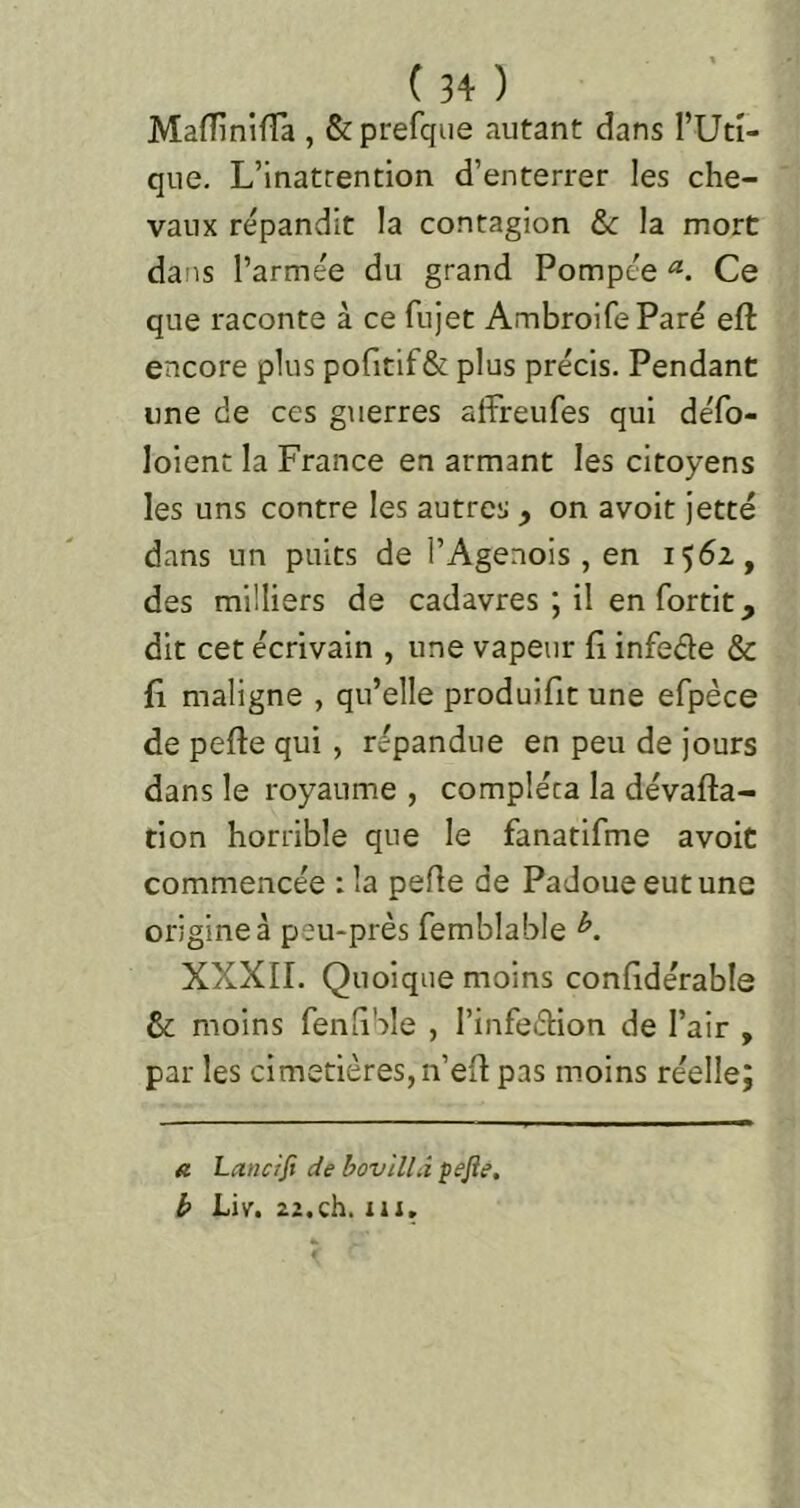 MaflînifTa , &prerque autant dans TUtî- que. L’inatrention d’enterrer les che- vaux répandit la contagion &c la mort dans l’armée du grand Pompée Ce que raconte à ce fujet AmbroifeParé eft encore plus pofitifêt plus précis. Pendant une de ces guerres affreufes qui défo- loient la France en armant les citoyens les uns contre les autres , on avoit jette dans un puits de l’Agenois , en 1562, des milliers de cadavres ; il en fortit, dit cet écrivain , une vapeur Ci infeéte & fl maligne , qu’elle produifit une efpéce de perte qui , répandue en peu de jours dans le royaume , compléta la dévarta- tion horrible que le fanatifme avoit commencée :1a perte de Padoueeutune origine à peu-près femblable A XXXII. Quoique moins confidérable & moins fenliSle , l’infedion de l’air , par les cimetières, n’ert pas moins réelle; a Lancifi de boviniî pejîe, b Liv. 22.ch. iii.