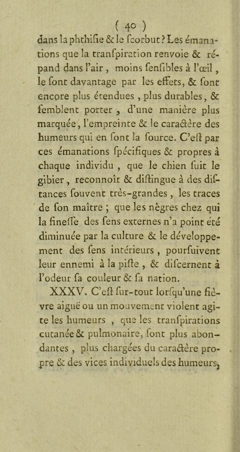 dans la plithiQe & le fcorbut ? Les émana- tions que la tranfpiration renvoie & ré- pand dans l’air , moins fenfibles à l’œil, le font davantage par les effets, & font encore plus étendues , plus durables, & femblenc porter , d’une manière plus marquée, l’empreinte & le caradére des humeurs qui en font la fource. C’efî par ces émanations fpécifiques & propres à chaque individu , que le chien fuit le gibier , reconnoît & diftingue à des diC- tances fouvent très-grandes, les traces de fon maître ; que les nègres chez qui la fineffe des fens externes n’a point été diminuée par la culture & le développe- ment des fens intérieurs , pourfuivent leur ennemi à la pifte , & difcernent à l’odeur fa couleur & fa nation. XXXV. C’eft fur-tout lorfqu’une fiè- vre aiguë ou un mouvement violent agi- te les humeurs , que les tranfpirations cutanée & pulmonaire, font plus abon- dantes , plus chargées du caradère pro- pre 6c des vices individuels des liumeursj