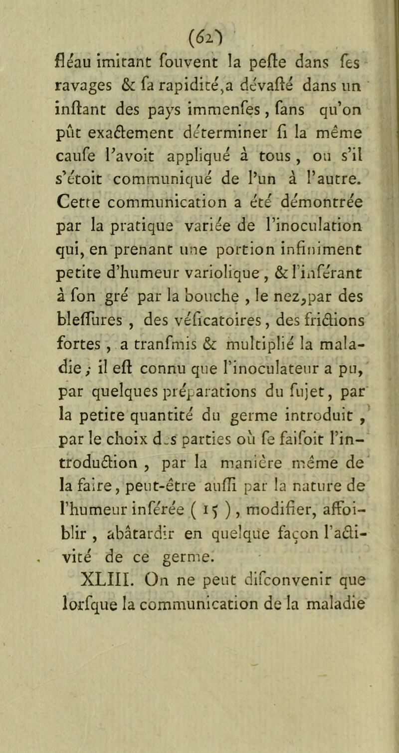 fléau imitant fouvent la pefle dans Tes ravages & fa rapidité,a dévafté dans un inftant des pays immenfes, fans qu’on pût exactement déterminer fl la même caufe Pavoit appliqué à tous, ou s’il s’étoit communiqué de l’un à l’autre. Cette communication a été démontrée par la pratique variée de l’inoculation qui, en prenant une portion infiniment petite d’humeur variolique , & l’inférant à fon gré par la bouche , le nez,par des bleflures , des véflcatoires, des fridions fortes, a tranfmis & multiplié la mala- die; il eft connu que l’inoculateur a pu, par quelques préparations dufujet, par la petite quantité du germe introduit , par le choix d.s parties où fe faifoit l’in- trodudion , par la manière meme de la faire, peut-être aufli par la nature de l’humeur inférée ( ) ? rnodifier, affoi- blir , abâtardir en quelque façon l’adi- vité de ce germe. XLIII. On ne peut difconvenir que lorfque la communication de la maladie