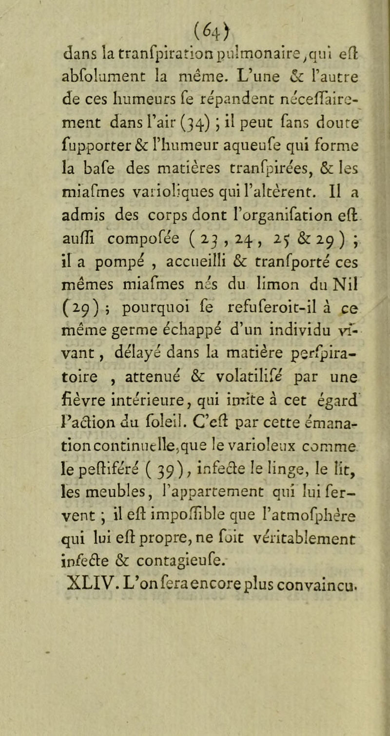 (^4) dans la tranfpiration pulmonaire/lui efl abfolamenc la même. L’une & l’autre de ces humeurs fe répandent nécelTaire- ment dans l’air (34) ; il peut fans doute fupporter & l’humeur aqueufe qui forme la bafe des matières tranfpirées, & les miafmes varioliques qui l’altèrent. Il a admis des corps dont l’organifation eft aulîi compofée ( 23 , 24 , 25 & 29 ) ; il a pompé , accueilli & tranfporté ces mêmes miafmes nés du limon du Nil (29) ; pourquoi fe refuferoit-il à ce même germe échappé d’un individu vT- vant, délayé dans la matière perfpira- toire , atténué & volatilifé par une fièvre intérieure, qui inrite à cet égard l’action du foleil. C’eft par cette émana- tion continuelle,que le varioleux comme le peftiféré ( 39) ; infecte le linge, le lit, les meubles, l’appartement qui lui fer- vent ; il eft impoftible que l’atmofphère qui lui eft propre, ne fuit véritablement infeéle & contagieufe. XLIV. L’on fera encore plus convaincu.