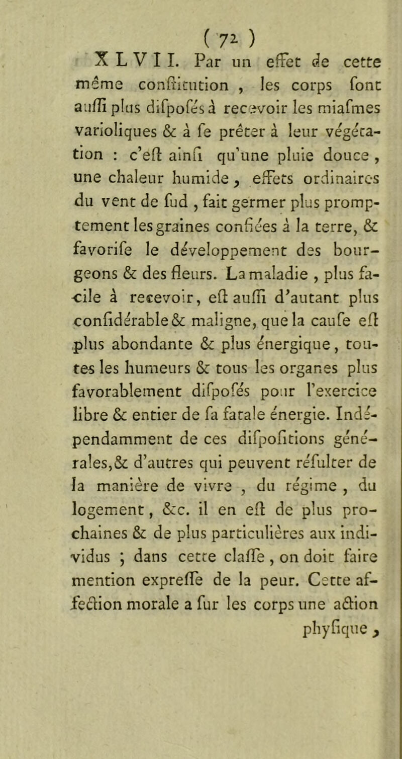 ( 72- ) X L V I I. Par un effet de cette même confiicution , les corps font aufîi plus difpofésà recevoir les miafmes varioliques & à fe prêter à leur végéta- tion ; c’efl: ainfi qu’une pluie douce , une chaleur humide, effets ordinaires du vent de fud , fait germer plus promp- tement les graines confiées à la terre, & favorife le développement des bour- geons & des fleurs. La maladie , plus fa- cile à recevoir, eft; aufli d’autant plus confldérable& maligne, que la caufe efl plus abondante & plus énergique, tou- tes les humeurs & tous les organes plus favorablement difpofés pour l’exercice libre & entier de fa fatale énergie. Indé- pendamment de ces difpofitions géné- rales,& d’autres qui peuvent réfulter de la manière de vivre , du régime , du logement, &c. il en efl de plus pro- chaines & de plus particulières aux indi- vidus 5 dans cette clafle , on doit faire mention exprefle de la peur. Cette af- fedion morale a fur les corps une adion phyfique ,