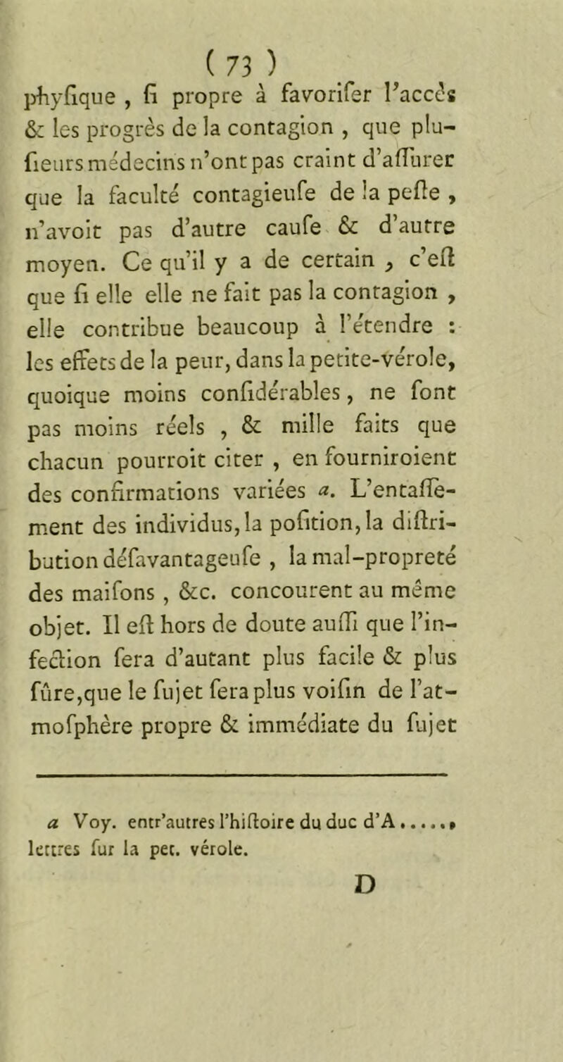 pfiyfique , (î propre à favorifer l’accès & les progrès de la contagion , que plu- fieurs médecins n’ont pas craint d’afllirec que la faculté contagieufe de la pefle , n’avoit pas d’autre caufe & d’autre moyen. Ce qu’il y a de certain , c’efl que fl elle elle ne fait pas la contagion , elle contribue beaucoup à l’étendre : les effets de la peur, dans la petite-vérole, quoique moins confldérables, ne font pas moins réels , & mille faits que chacun pourroit citer , en fourniroient des confirmations variées a. L’entafiè- m.ent des individus,la pofition,la difiri- butiondéfavantageufe , la mal-propreté des maifons, &c. concourent au même objet. Il efi hors de doute auffi que l’in- fecbion fera d’autant plus facile & plus fiire,que le fujet fera plus voifin de l’at- mofphère propre & immédiate du fujet a Voy. entr’autres l’hifloire du duc d’A lettres fur la pet. vérole. D