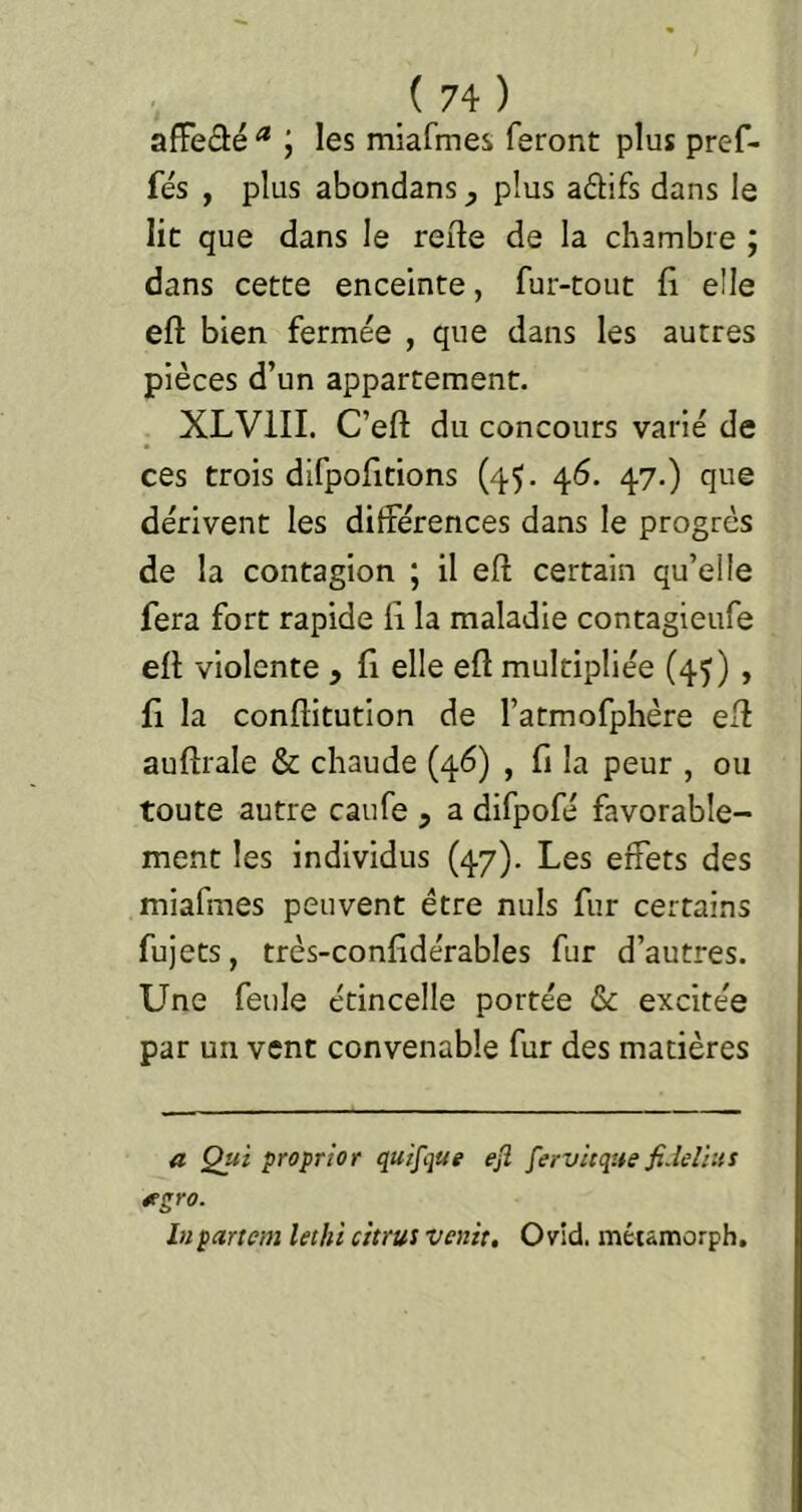 afFeâé * ; les miafmes feront plus pref- fés , plus abondans plus adifs dans le lit que dans le reile de la chambre ; dans cette enceinte, fur-tout fl elle efl: bien fermée , que dans les autres pièces d’un appartement. XLVIII. C’efI: du concours varié de ces trois difpofitions (45. 46. 47.) que dérivent les différences dans le progrès de la contagion ; il eft certain qu’elle fera fort rapide 11 la maladie contagieufe efl violente , fl elle efl multipliée (45) , fl la conflitution de l’atmofphère efl auflrale & chaude (46) , fl la peur , ou toute autre caufe , a difpofé favorable- ment les individus (47). Les effets des miafmes peuvent être nuis fur certains fujets, très-confldérables fur d’autres. Une feule étincelle portée & excitée par un vent convenable fur des matières a Qui proprior quifque ejl fervitque fi.îelius étgro. lupartcm Uthï citrus venit, Ovid. métâmorph.