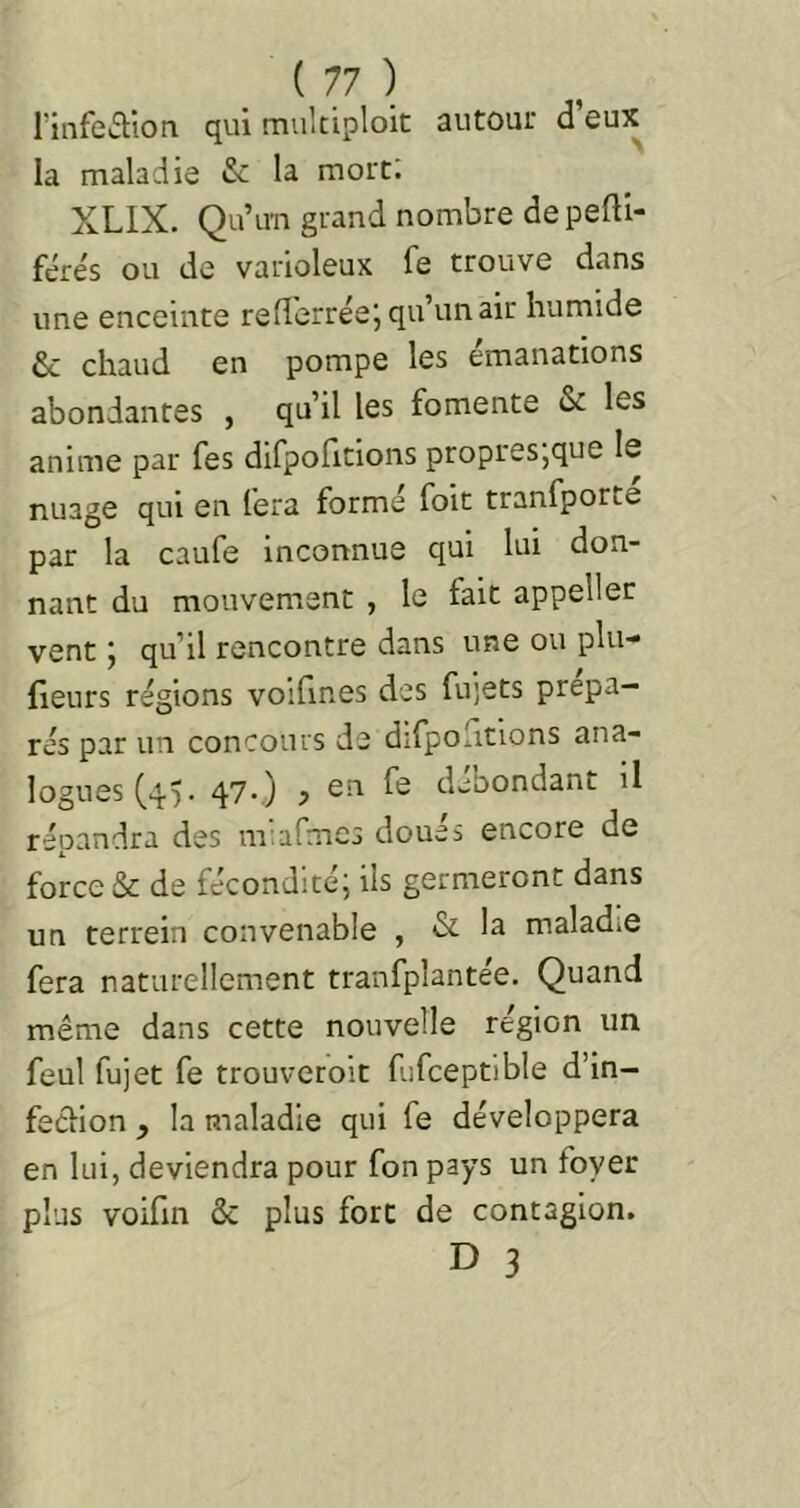 rinfctlion qui mukiploic autour d eux la maladie & la mort: XLIX. Qu’u'n grand nombre de pefti- fére's ou de varioleux fe trouve dans une enceinte reflerréej qu’un air humide & chaud en pompe les émanations abondantes , qu’il les fomente & les anime par fes difpofitions propres,que le nuage qui en fera formé foie tranfporte par la caufe Inconnue qui lui don- nant du mouvement , le fait appeller vent j qu’il rencontre dans une ou plu-* fieurs régions voifines des fujets prépa- rés par un concours de difpoficlons ana- logues (45. 4'7-.) ? débondant il répandra des miafmcs doués encore de force & de fécondité; ils germeront dans un terrein convenable , & la maladie fera naturellement tranfplantée. Quand même dans cette nouvelle région un feul fujet fe trouveroit fufceptible d’in- feCiion y la maladie qui fe développera en lui, deviendra pour fon pays un foyer plus voifm & plus fort de contagion.