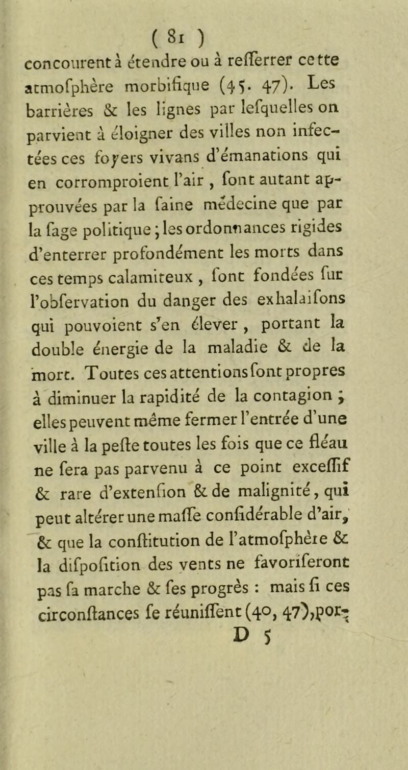 concourent à étendre ou à refîerrer cette acmofphère morbifique (^'J. 47)' barrières & les lignes par lefquelles on parvient à éloigner des villes non infec- tées ces foyers vivans d’émanations qui en corromproient l’air , font autant ap- prouvées par la faine médecine que par la fage politique ; les ordonnances rigides d’enterrer profondément les morts dans ces temps calamiteux , font fondées fur l’obfervation du danger des exhalaifons qui pouvoient s’en élever , portant la double énergie de la maladie & de la mort. Toutes ces attentions font propres à diminuer la rapidité de la contagion j elles peuvent même fermer l’entrée d’une ville à la pefte toutes les fois que ce fléau ne fera pas parvenu à ce point exceflif & rare d’extenfion &de malignité, qui peut altérer une mafle confidérable d’air, & que la conftitution de l’atmofphère & la difpofition des vents ne favorïferont pas fa marche & fes progrès : mais fi ces circonftances fe réunifient (40, 47),por-