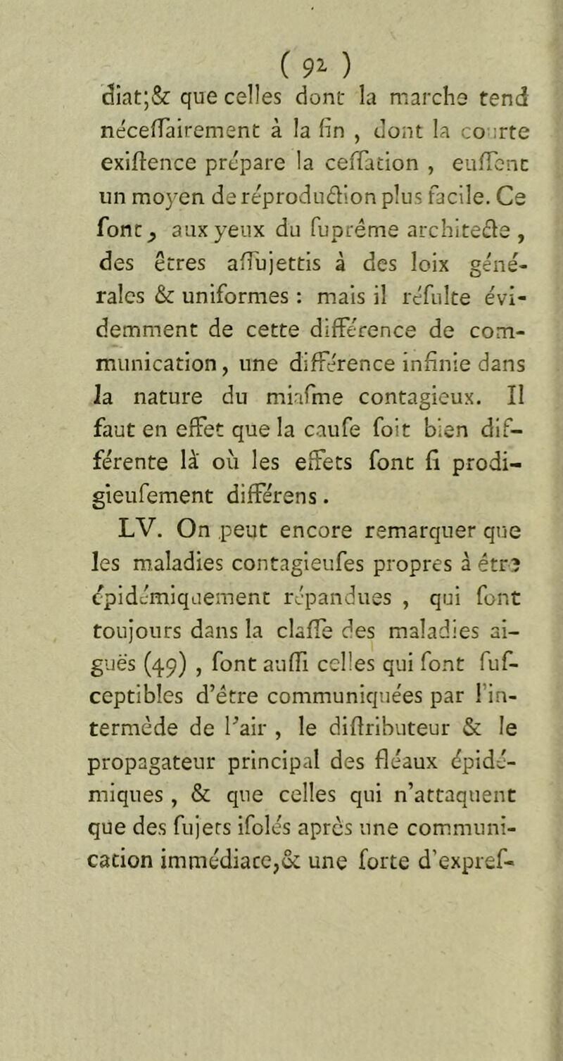 ( 92- ) (3iat;& que celles dont la marche tend néceffairement à la fin , dont la co :rte exiftence prépare la cefiTation , eiifTcnc un moyen de réprodudion plus facile. Ce font^ aux yeux du fuprême architede , des êtres afiujettls à des loix géné- rales &: uniformes : mais il réfulte évi- demment de cette différence de com- munication , une différence infinie dans la nature du miafme contagieux. II faut en effet que la caufe foit bien dif- férente là' où les effets font fi prodi- gieufement différons. LV. On peut encore remarquer que les maladies contagieufes propres à étrî cpidémiquement répandues , qui font toujours dans la claffe des maladies ai- guës (49) , font auffi celles qui font fuf- ceptibles d’étre communiquées par l’in- termède de l^air , le difiributeur & le propagateur principal des fléaux épidé- miques , & que celles qui n’attaquent que des fujers ifolés apres une communi- cation immédiate,& une forte d’expref-