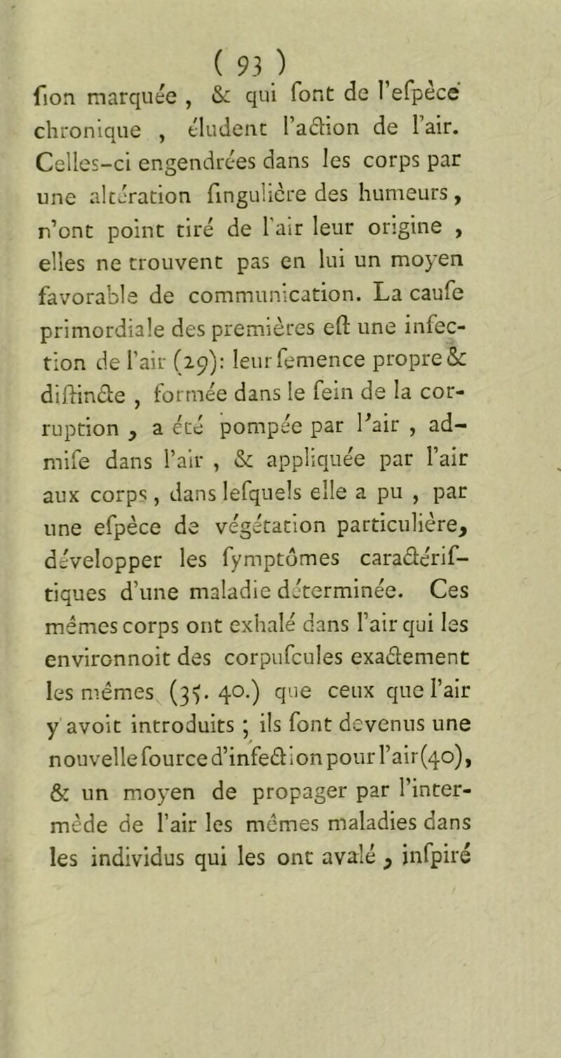 fion marquée , & qui font de refpèce chronique , éludent l’aâion de l’air. Celles-ci engendrées dans les corps par une altération fingulicre des humeurs, r’ont point tiré de l'air leur origine , elles ne trouvent pas en lui un moyen favorable de communication. La caufe primordiale des premières efl; une infec- tion de l’air (29): leurfemence propret difiin£l:e , formée dans le fein de la cor- ruption , a été pompée par Pair , ad- mife dans l’air , & appliquée par l’air aux corps, dans lefquels elle a pu , par une efpèce de végétation particulière, développer les fymptomes caradérif- tiques d’une maladie déterminée. Ces mêmes corps ont exhalé dans l’air qui les environnoit des corpufcules exadement les mêmes (3^,40.) que ceux que l’air y avoir introduits ; ils font devenus une nouvelle fource d’infedion pour rair(4o), & un moyen de propager par l’inter- mède de l’air les mêmes maladies dans les individus qui les ont avalé , infpiré